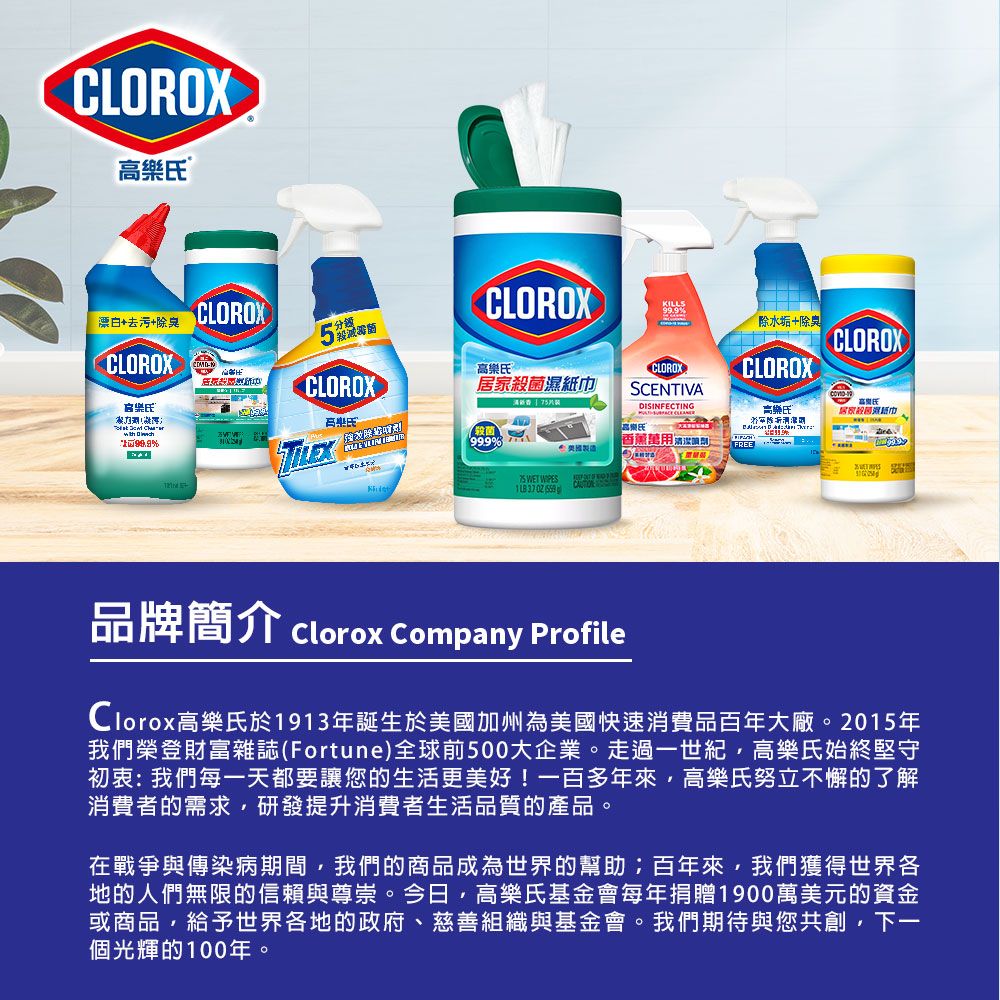 CLOROX漂白+去污+除臭CLOROXCLOROXCLOROX除水垢+除臭CLOROX高®CLOROXCLOROX居家CLOROX高樂氏SCENTIVA   DISINFECTING高樂氏高樂氏居家殺菌濕紙巾99.9% 菌666香薰萬用 WET     品牌簡介 Clorox Company ProfileClorox高樂氏於1913年誕生於美國加州為美國快速消費品百年大廠。2015年我們榮登財富雜誌(Fortune)全球前500大企業。走過一世紀高樂氏始終堅守初衷:我們每一天都要讓您的生活更美好!一百多年來高樂氏努立不懈的了解消費者的需求研發提升消費者生活品質的產品。在戰爭與傳染病期間,我們的商品成為世界的幫助;百年來,我們獲得世界各地的人們無限的信賴與尊崇。今日,高樂氏基金會每年捐贈1900萬美元的資金或商品,給予世界各地的政府、慈善組織與基金會。我們期待與您共創,下一個光輝的100年。