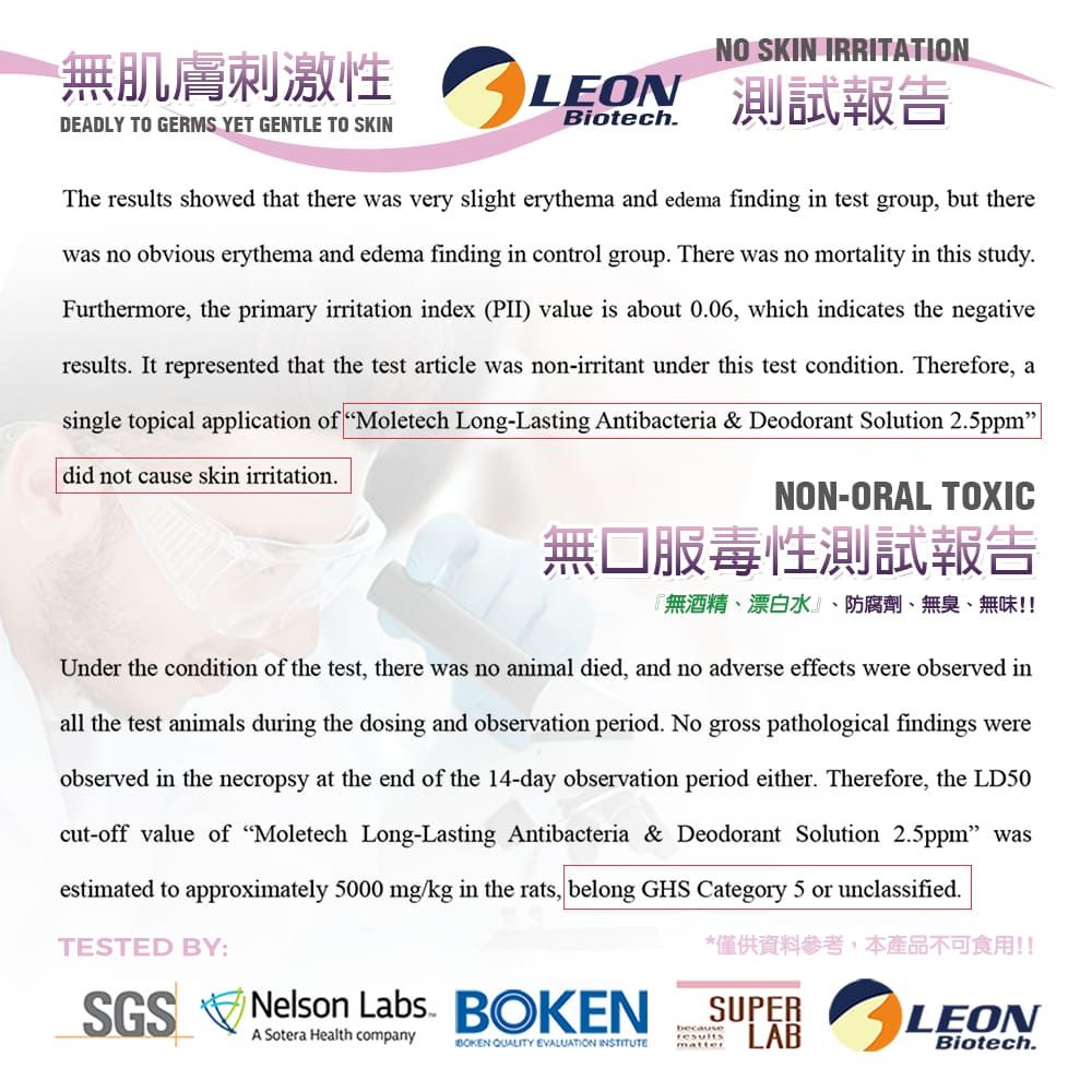 無肌膚刺激性DEADLY TO GERMS YET GENTLE TO SKINNO SKIN IRRITATIONLEON 測試報告BiotechThe results showed that there was very slight erythema and edema finding in test group, but therewas no obvious erythema and edema finding in control group There was no mortality in this study.Furthermore, the primary irritation index (PII) value is about 0.06, which indicates the negativeresults. It represented that the test article was non-irritant under this test condition. Therefore, asingle topical application of Moletech Long-Lasting Antibacteria & Deodorant Solution 2.5ppmdid not cause skin irritation.NON-ORAL TOXIC無口服毒性測試報告『無酒精、漂白水、防腐劑、無臭、無味!!Under the condition of the test, there was no animal died, and no adverse effects were observed inall the test animals during the dosing and observation period. No gross pathological findings wereobserved in the necropsy at the end of the 14-day observation period either. Therefore, the LD50cut-off value of Moletech Long-Lasting Antibacteria & Deodorant Solution 2.5ppm wasestimated to approximately 5000 mg/kg in the rats, belong GHS Category 5 or unclassified.TESTED BY:SGS Nelson Labs. A Sotera Health companyBOKEN QUALITY EVALUATION INSTITUTE*僅供資料參考,本產品不可食用!!SUPERLABbecauseresultsmatterLEONBiotech.