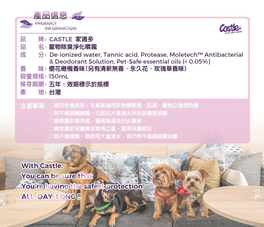 產品信息PRODUCTINFORMATION牌: CASTLE 家適多名:寵物除臭淨化噴霧  分:De-ionized water, Tannic acid, Protease, Moletechīm Antibacterial& Deodorant Solution, Pet-Safe essential oils ( 0.05%)香味:櫻花橄欖香味(另有清新無香、永久花、玫瑰草香味)容量規格:150mL保存期限:五年效期標示於瓶標產地:台灣注意事項: 請勿吞食飲用,本產品適用於物體表面、肌膚、寵物之清潔防護。若不慎接觸眼睛,立即以大量清水沖洗並盡速送醫。◎請放置於陰涼處,避免高溫及日光直射。◎請放置於兒童無法取得之處,避免兒童取玩。◎如不慎誤食,請飲用大量清水,若仍感不適請就醫治療。With Castle,You can be sure that having the safest protectionALL DAY LONG!!