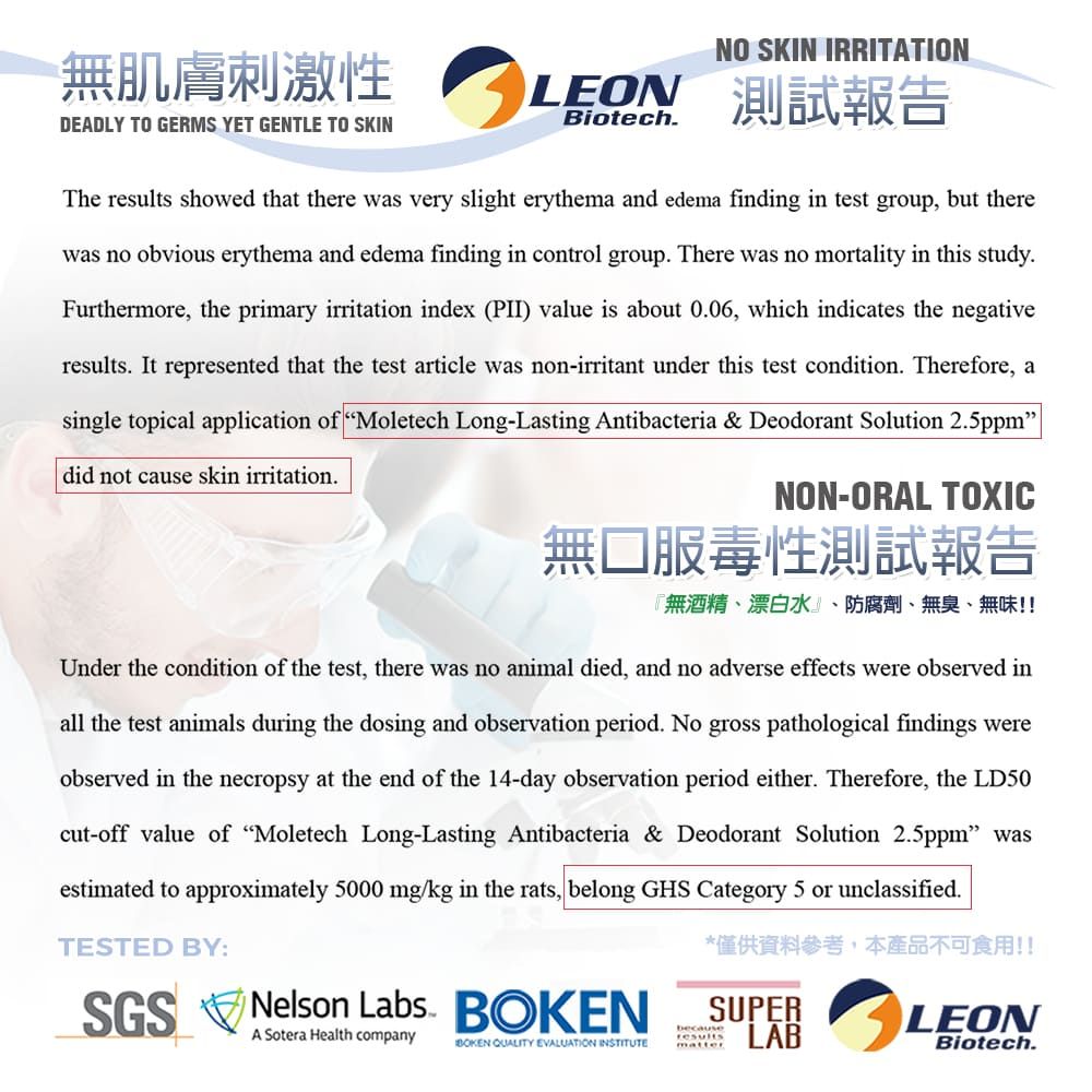 無肌膚刺激性DEADLY TO GERMS YET GENTLE TO SKINNO SKIN IRRITATIONLEON 測試報告BiotechThe results showed that there was very slight erythema and edema finding in test group, but therewas no obvious erythema and edema finding in control group There was no mortality in this study.Furthermore, the primary irritation index (PII) value is about 0.06, which indicates the negativeresults. It represented that the test article was non-irritant under this test condition. Therefore, asingle topical application of Moletech Long-Lasting Antibacteria & Deodorant Solution 2.5ppmdid not cause skin irritation.NON-ORAL TOXIC無口服毒性測試報告『無酒精、漂白水、防腐劑、無臭、無味!!Under the condition of the test, there was no animal died, and no adverse effects were observed inall the test animals during the dosing and observation period. No gross pathological findings wereobserved in the necropsy at the end of the 14-day observation period either. Therefore, the LD50cut-off value of Moletech Long-Lasting Antibacteria & Deodorant Solution 2.5ppm wasestimated to approximately 5000 mg/kg in the rats, belong GHS Category 5 or unclassified.TESTED BY:SGS Nelson Labs. A Sotera Health companyBOKEN QUALITY EVALUATION INSTITUTE*僅供資料參考,本產品不可食用!!SUPERLABbecauseresultsmatterLEONBiotech.