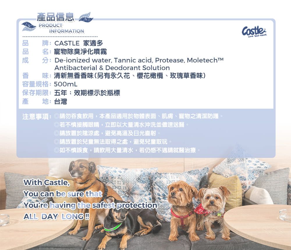 -產品信息PRODUCTINFORMATION牌:CASTLE 家適多名:寵物除臭淨化噴霧分:De-ionized water, Tannic acid, Protease, MoletechtMAntibacterial & Deodorant Solution味:清新無香香味(另有永久花、櫻花橄欖、玫瑰草香味)容量規格:500mL保存期限:五年效期標示於瓶標產地:台灣注意事項: 請勿吞食飲用,本產品適用於物體表面、肌膚、寵物之清潔防護若不慎接觸眼睛,立即以大量清水沖洗並儘速送醫。請放置於陰涼處,避免高溫及日光直射。◎請放置於兒童無法取得之處,避免兒童取玩。◎如不慎誤食,請飲用大量清水,若仍感不適請就醫治療。With ,You can be sure that having the safest protectionALL DAY LONGCastle