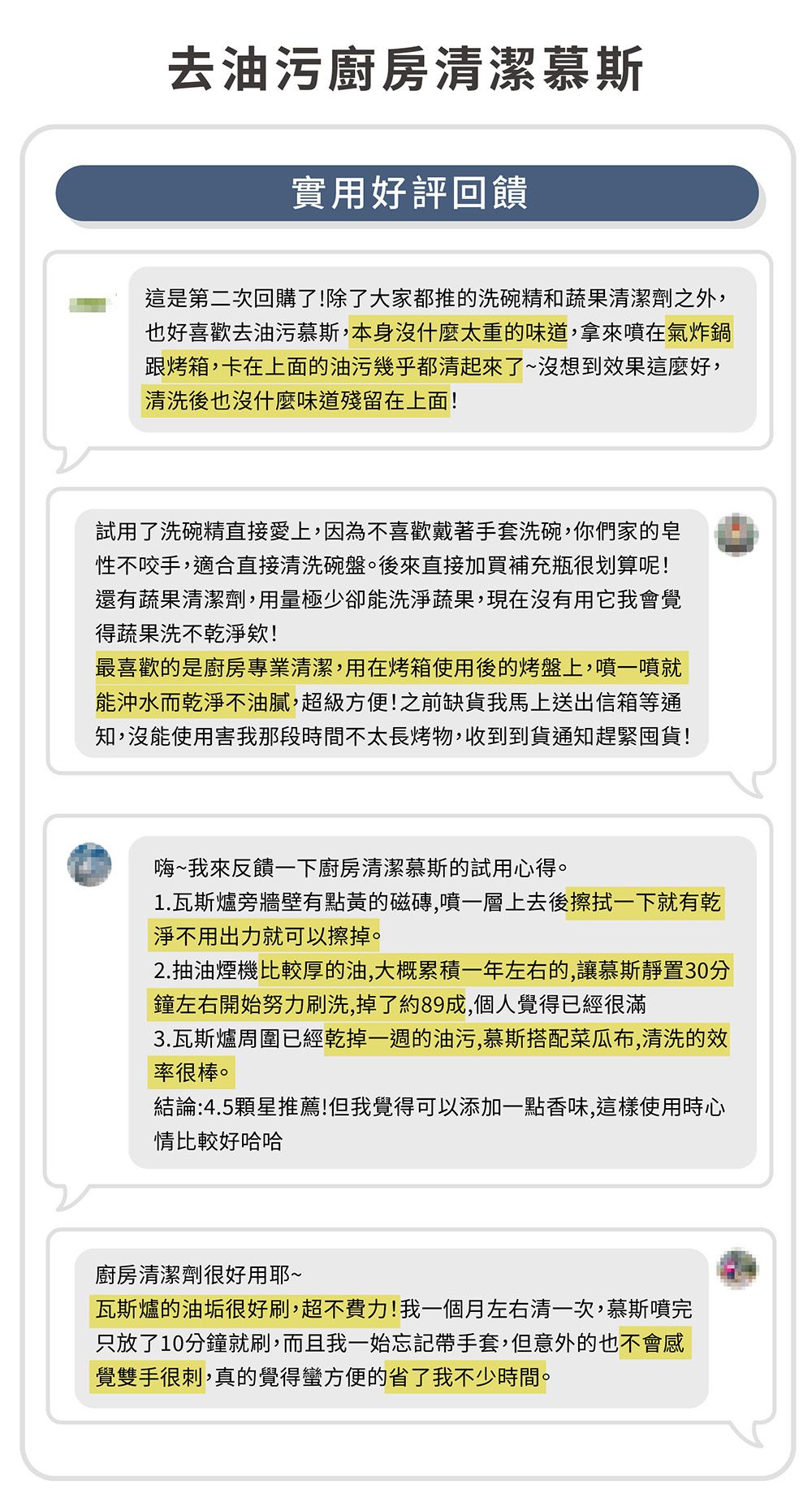 去油污廚房潔慕斯實用好評回饋這是第二次回購了!除了大家都推的洗碗精和蔬果清潔劑之外,也好喜歡去油污慕斯,本身沒什麼太重的味道,拿來噴在氣炸鍋跟烤箱,卡在上面的油污幾乎都清起來了~沒想到效果這麼好,清洗後也沒什麼味道殘留在上面!試用了洗碗精直接愛上,因為不喜歡戴著手套洗碗,你們家的皂性不咬手,適合直接清洗碗盤。後來直接加買補充瓶很划算呢!還有蔬果清潔劑,用量極少卻能洗淨蔬果,現在沒有用它我會覺得蔬果洗不乾淨欸!最喜歡的是廚房專業清潔,用在烤箱使用後的烤盤上,噴一噴就能沖水而乾淨不油膩,超級方便!之前缺貨我馬上送出信箱等通知,沒能使用害我那段時間不太長烤物,收到到貨通知趕緊囤貨!嗨~我來反饋一下廚房清潔慕斯的試用心得。1.瓦斯爐旁牆壁有點黃的磁磚,噴一層上去後擦拭一下就有乾淨不用出力就可以擦掉。2.抽油煙機比較厚的油,大概累積一年左右的,讓慕斯靜置30分鐘左右開始努力刷洗,掉了約89成,個人覺得已經很滿3.瓦斯爐周圍已經乾掉一週的油污,慕斯搭配菜瓜布,清洗的效率很棒。結論:4.5顆星推薦!但我覺得可以添加一點香味,這樣使用時心情比較好哈哈廚房清潔劑很好用耶~瓦斯爐的油垢很好刷,超不費力!我一個月左右清一次,慕斯噴完只放了10分鐘就刷,而且我一始忘記帶手套,但意外的也不會感覺雙手很刺,真的覺得蠻方便的省了我不少時間。