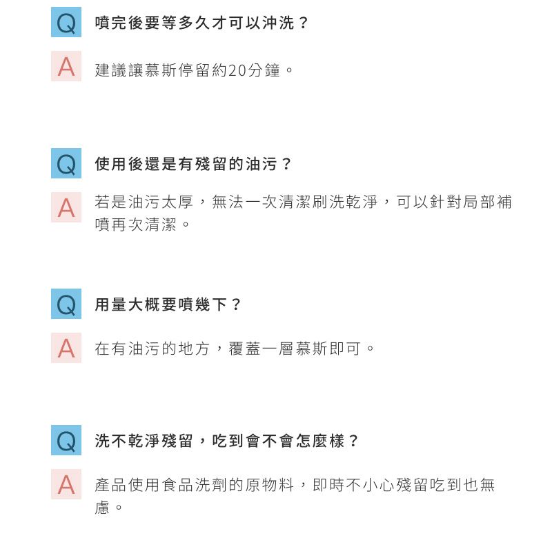 噴完後要等多久才可以沖洗?A 建議讓慕斯停留約20分鐘。使用後還是有殘留的油污?A若是油污太厚,無法一次清潔刷洗乾淨,可以針對局部補噴再次清潔。Q 用量大概要噴幾下?A 在有油污的地方,覆蓋一層慕斯即可。洗不乾淨殘留,吃到會不會怎麼樣?A 產品使用食品洗劑的原物料,即時不小心殘留吃到也無慮。