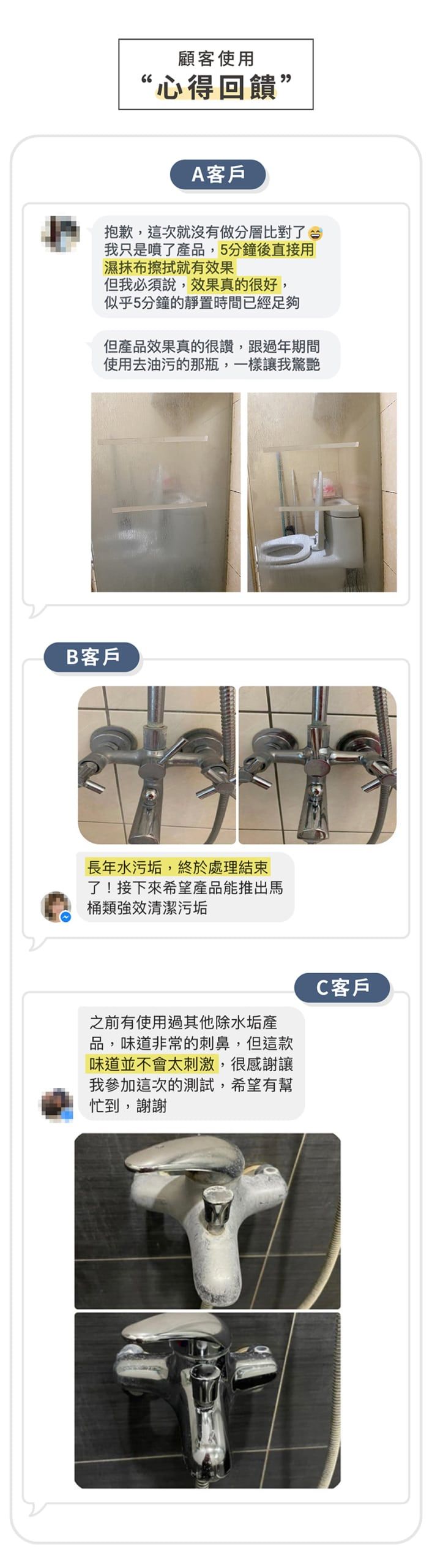 66顧客使用“心得回饋”A客戶抱歉,這次就沒有做分層比對了我只是噴了品,5分鐘後直接用濕抹布擦拭就有效果但我必須說,效果真的很好,似乎5分鐘的靜置時間已經足夠但產品效果真的很讚,跟過年期間使用去油污的那瓶,一樣讓我驚艷B客戶長年水污垢,終於處理結束了!接下來希望產品能推出馬桶類強效清潔污垢之前有使用過其他除水垢產品,味道非常的刺鼻,但這款味道並不會太刺激,很感謝讓我參加這次的測試,希望有幫忙到,謝謝C客戶