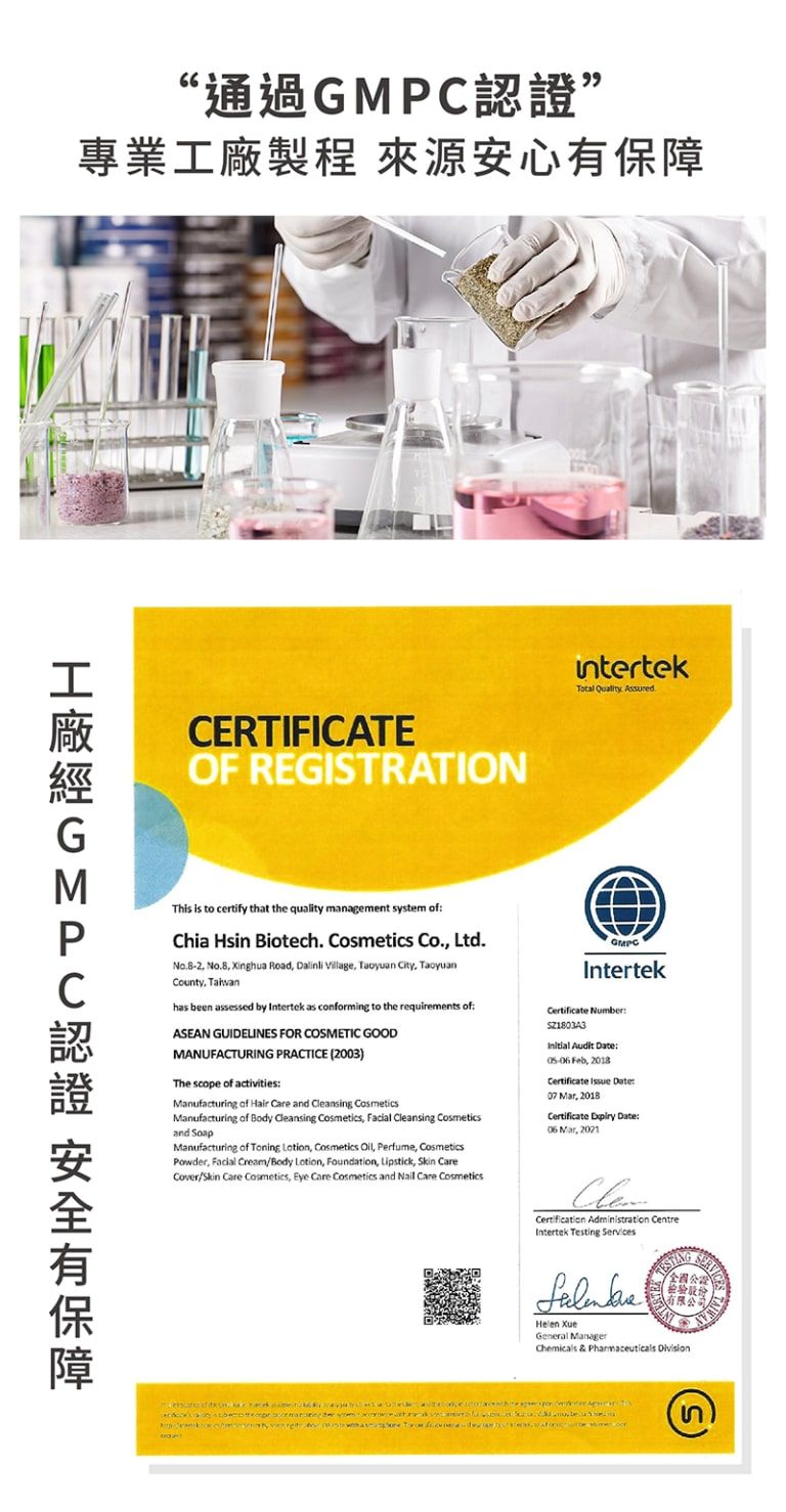 “通過專業製程 來源安心工廠認證 安全有保障CERTIFICATEOF REGISTRATIONintertekTotal Quality AssuredThis is to certify that the quality management system ofChia Hsin Biotech. Cosmetics Co. Ltd.   Road    City TaoyuanCounty has en assessed by Intertek as conforming to the requirements ofASEAN GUIDELINES FOR COSMETIC GOODMANUFACTURING PRACTICE 2003)The scope of activitiesManufacturing of Hair  and Cleansing CosmeticsManufacturing of Body Cleansing Cosmetics Facial Cleansing Cosmeticsand Manufacturing of Toning  Cosmetics  Perfume CosmeticsPowder, Facial CreamBody Lotion, Foundation, Lipstick,  CareCover/ Care Cosmetics, Eye Care Cosmetics and Nail Care CosmeticsGMPCIntertek Number Audit  , 2018Certificate  Date: , 2018Certificate Expiry Date: Mar, 2021 Administration CentreIntertek Testing Services XueGeneral Manager全國檢驗設有限公司Chemicals & Pharmaceuticals    be