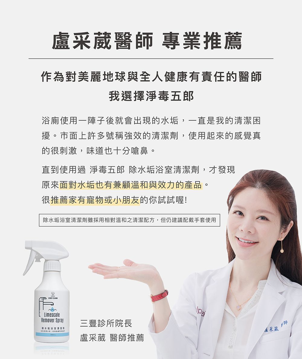 醫 專業推薦作為對美麗地球與全人健康有責任的醫師我選擇淨毒五郎浴廁使用一陣子後就會出現的水垢,一直是我的困擾。市面上許多號稱強效的清潔劑,使用起來的感覺真的很刺激,味道也十分嗆鼻。直到使用過 淨毒五郎 水垢浴室清潔劑,才發現原來面對水垢也有兼顧溫和與效力的產品。很推薦家有寵物或小朋友的你試試喔!水垢浴室清潔劑雖採用相對溫和之清潔配方,但仍建議配戴手套使用 LimescaleRemover Spray除水垢浴室清潔三豐診所院長盧采葳 醫師推薦pa盧采葳師