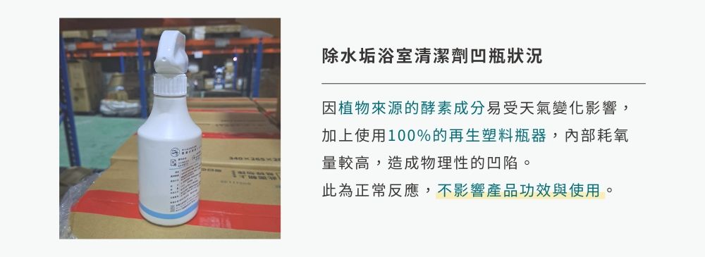 除水垢浴室清潔劑凹瓶狀況因植物來源的酵素成分易受天氣變化影響,加上使用100%的再生塑料瓶器,內部耗氧量較高,造成物理性的凹陷。此為正常反應,不影響產品功效與使用。