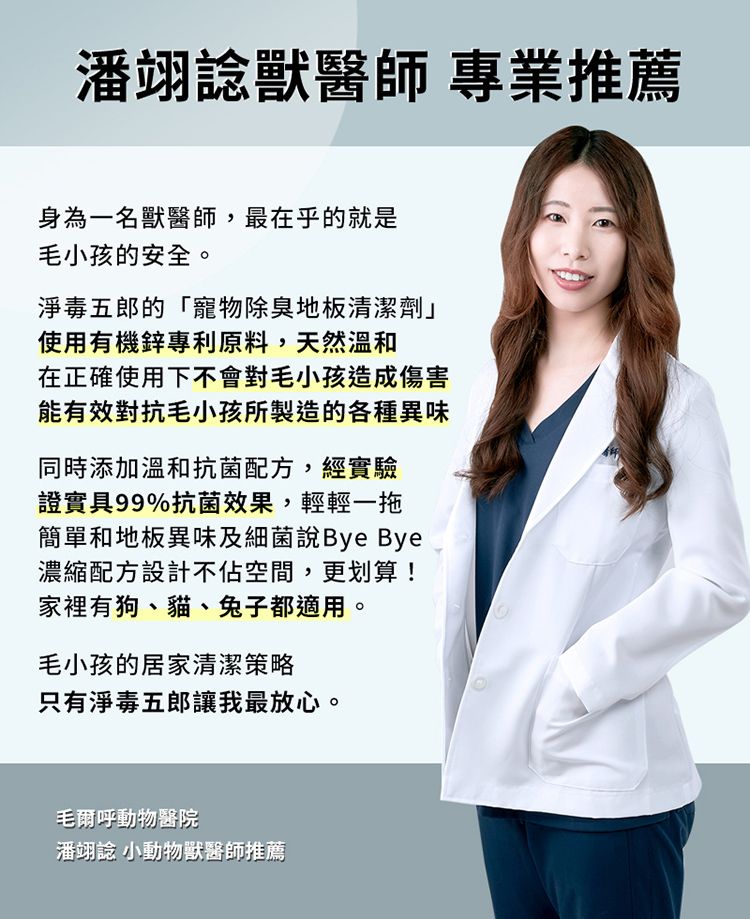 潘翊獸醫師 專業推薦身為一名獸醫師,最在乎的就是毛小孩的安全。淨毒五郎的「寵物除臭地板清潔劑」使用有機鋅專利原料,天然溫和在正確使用下不會對毛小孩造成傷害能有效對抗毛小孩所製造的各種異味同時添加溫和抗菌配方,經實驗證實具99%抗菌效果,輕輕一拖簡單和地板異味及細菌說Bye Bye濃縮配方設計不佔空間,更划算!家裡有狗、貓、兔子都適用。毛小孩的居家清潔策略只有淨毒五郎讓我最放心。毛爾呼動物醫院潘翊 小動物獸醫師推薦
