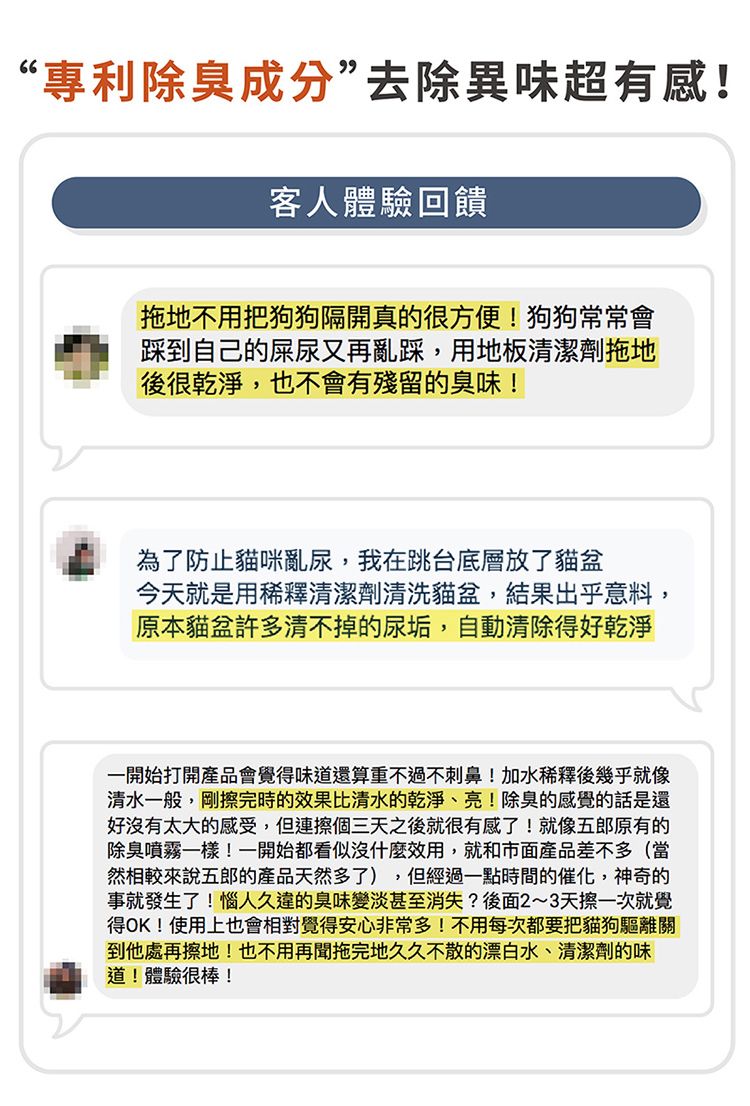 “專利除臭成分”去除異味超有感!客人體驗回饋拖地不用把狗狗隔開真的很方便!狗狗常常會踩到自己的屎尿又再亂踩,用地板清潔劑拖地後很乾淨,也不會有殘留的臭味!為了防止貓咪亂尿,我在跳台底層放了貓盆今天就是用稀釋清潔劑清洗貓盆,結果出乎意料,原本貓盆許多清不掉的尿垢,自動清除得好乾淨一開始打開產品會覺得味道還算重不過不刺鼻!加水稀釋後幾乎就像清水一般,剛擦完時的效果比清水的乾淨、亮!除臭的感覺的話是還好沒有太大的感受,但連擦個三天之後就很有感了!就像五郎原有的除臭噴霧一樣!一開始都看似沒什麼效用,就和市面產品差不多(當然相較來說五郎的產品天然多了),但經過一點時間的催化,神奇的事就發生了!惱人久違的臭味變淡甚至消失?後面2~3天擦一次就覺得OK!使用上也會相對覺得安心非常多!不用每次都要把貓狗驅離關到他處再擦地!也不用再聞拖完地久久不散的漂白水、清潔劑的味道!體驗很棒!