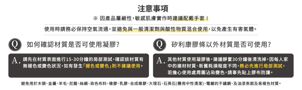 注意事項※因產品屬鹼性,敏感肌膚實作時建議配戴手套!使用時請務必保持空氣流通,並避免與一般劑與酸性物質混合使用,以免產生有害氣體。 如何確認材質是否可使用凝膠? 矽利康膠條以外材質是否可使用?請先在材質表面進行15-30分鐘的局部測試,確認該材質有無褪色或變色狀況,如有發生褪色或變色」則不建議使用。其他材質使用凝膠後,建議靜置30分鐘後清洗掉,因每人家中的建材材質新舊耗損程度不同,務必先進行局部測試,若擔心使用處周圍沾染變色,請事先貼上膠布防護。避免用於木頭、金屬、羊毛、尼龍、絲綢、染色布料、橡膠、乳膠、合成橡膠、大理石、石英石(需用中性清潔、的不鏽鋼、及油漆表面及易褪色材質。