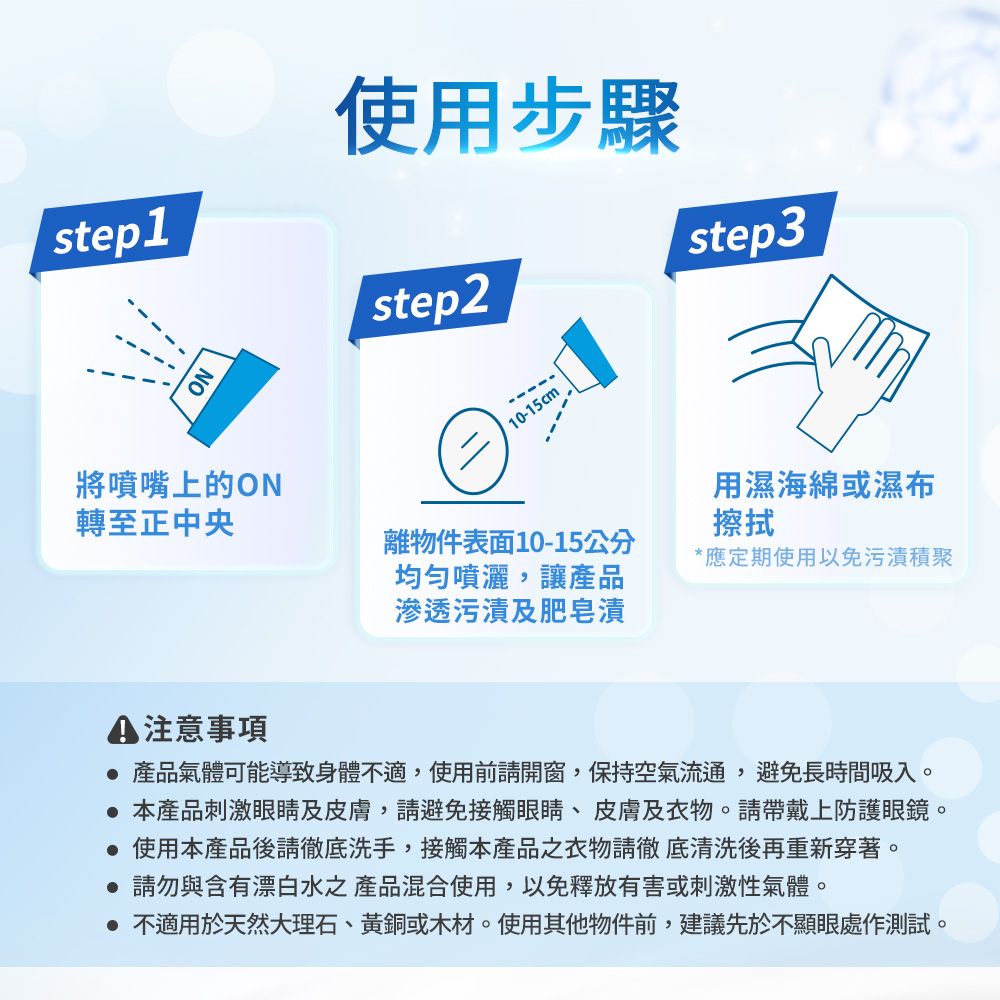 step1使用步驟step2step3NO10-15cm將噴嘴上的ON轉至正中央用濕海綿或濕布擦拭離物件表面10-15公分均勻噴灑,讓產品滲透污漬及肥皂漬應定期使用以免污漬積聚 注意事項 產品氣體可能導致身體不適,使用前請開窗,保持空氣流通,避免長時間吸入。 本產品刺激眼睛及皮膚,請避免接觸眼睛、皮膚及衣物。請戴上防護眼鏡。使用本產品後請徹底洗手,接觸本產品之衣物請徹底清洗後再重新穿著。 請勿與含有漂白水之產品混合使用,以免釋放有害或刺激性氣體。 不適用於天然大理石、黃銅或木材。使用其他物件前,建議先於不顯眼處作測試。