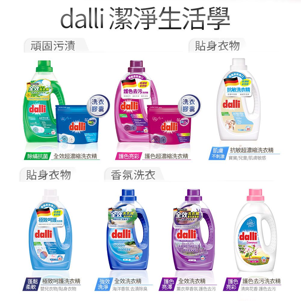 dalli 潔淨生活學頑固污漬貼身衣物  dalliACTIVEdalli超 抗敏洗衣精洗衣膠囊dalli洗衣膠囊dalliSENSITIVCOOdalli蟎抗菌 全效超濃縮洗衣精護色亮彩護色超濃縮洗衣精貼身衣物香氛洗衣L省空間極致呵護 dalli20 抗敏超濃縮洗衣精不刺激 實/兒童/肌膚敏感洗衣精全效LiebedallidallidalliOceanBreeze 極致呵護洗衣精效 全效洗衣精嬰兒衣物/貼身衣物除 海洋香氛 去漬除臭LavenderBreeze色 全效洗衣精 薰衣草香氛護色去污護色 護色去污洗衣精 清爽花香護色去污