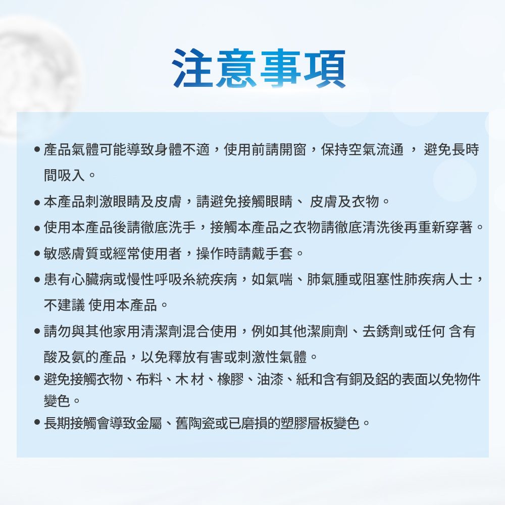 注意事項產品氣體可能導致身體不適,使用前請開窗,保持空氣流通,避免長時間吸入。本產品刺激眼睛及皮膚,請避免接觸眼睛、皮膚及衣物。使用本產品後請徹底洗手,接觸本產品之衣物請徹底清洗後再重新穿著。敏感膚質或經常使用者,操作時請戴手套。患有心臟病或慢性呼吸系統疾病,如氣喘、肺氣腫或阻塞性肺疾病人士,不建議 使用本產品。請勿與其他家用清潔劑混合使用,例如其他潔廁劑、去銹劑或任何含有酸及氨的產品,以免釋放有害或刺激性氣體。避免接觸衣物、布料、木材、橡膠、油漆、紙和含有銅及鋁的表面以免物件變色。長期接觸會導致金屬、舊陶瓷或已磨損的塑膠層板變色。