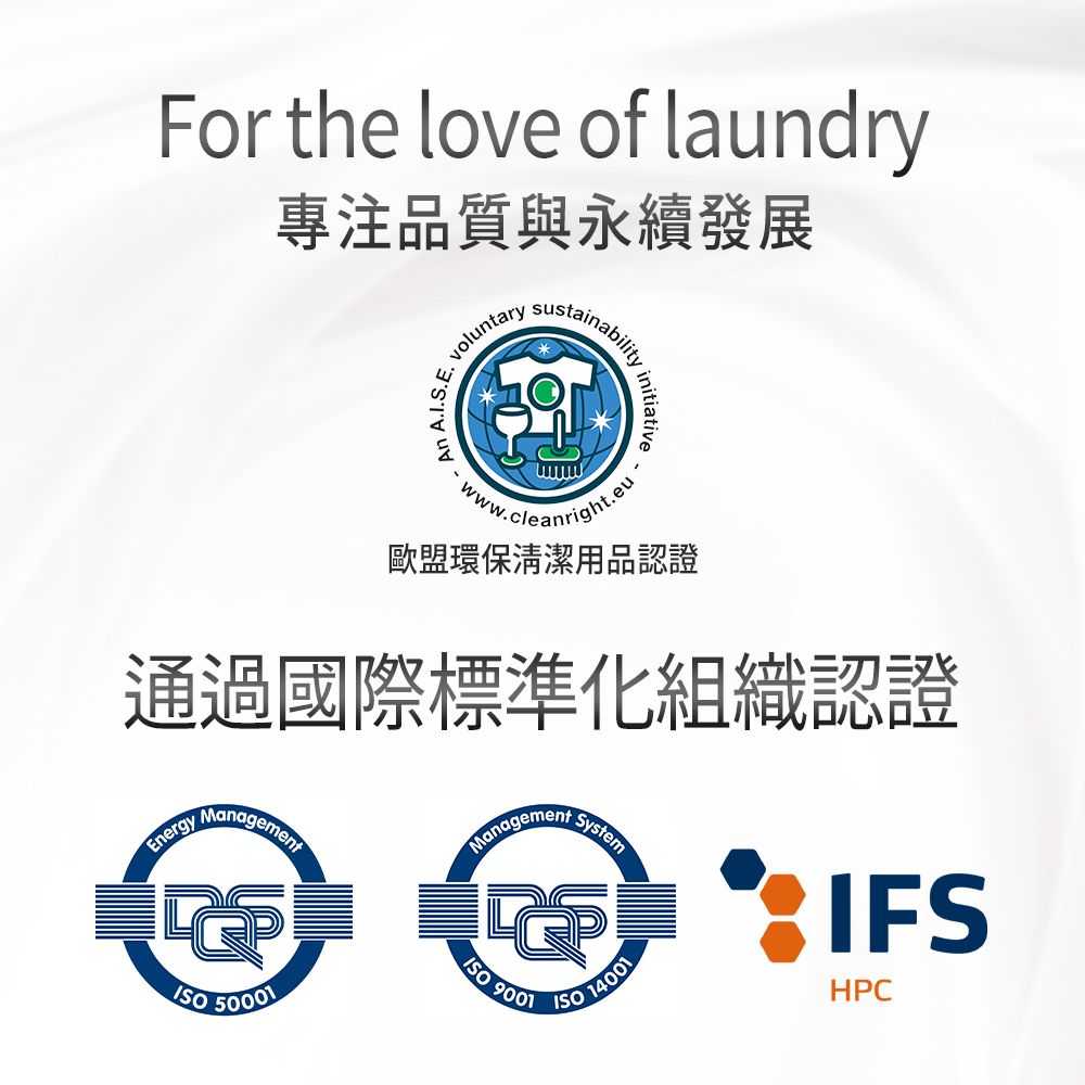 For the love of laundry專注品質與永續發展voluntarysustainabilityAn A.I.S.Einitiative.歐盟環保清潔用品認證通過國際標準化組織認證EnergyManagement 50001Management9001System 14001IFSHPC