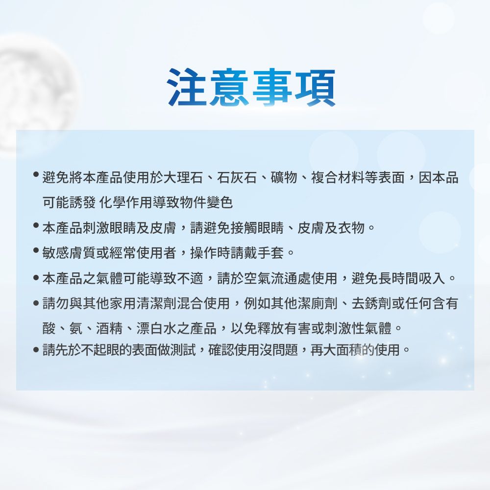 注意事項避免將本產品使用於大理石、石灰石、礦物、複合材料等表面,因本品可能誘發 化學作用導致物件變色本產品刺激眼睛及皮膚,請避免接觸眼睛、皮膚及衣物。敏感膚質或經常使用者,操作時請戴手套。 本產品之氣體可能導致不適,請於空氣流通處使用,避免長時間吸入。請勿與其他家用清潔劑混合使用,例如其他潔廁劑、去銹劑或任何含有酸、氨、酒精、漂白水之產品,以免釋放有害或刺激性氣體。請先於不起眼的表面做測試,確認使用沒問題,再大面積的使用。