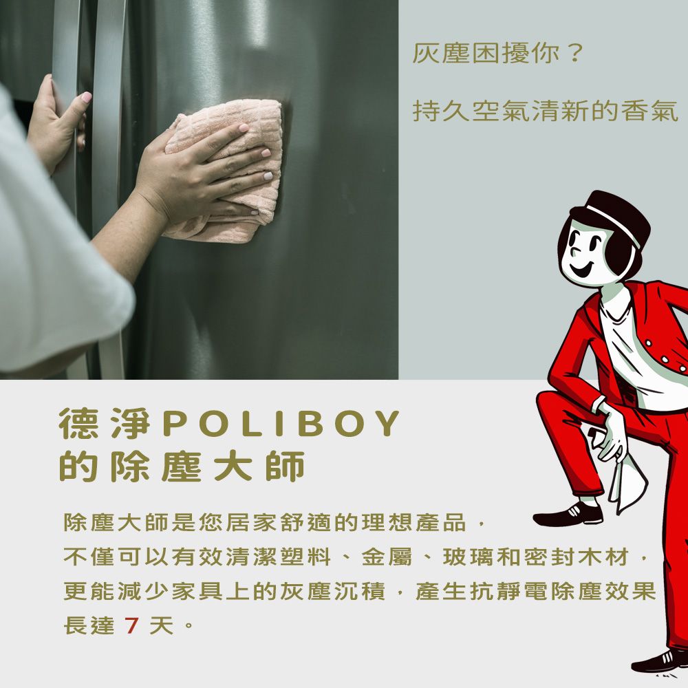 灰塵困擾你?持久空氣清新的香氣德淨POLIBOY的除塵大師除塵大師是您居家舒適的理想產品,不僅可以有效清潔塑料、金屬、玻璃和密封木材,更能減少家具上的灰塵沉積,產生抗靜電除塵效果長達7天。