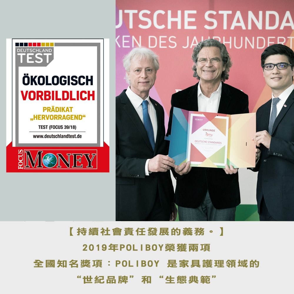 DEUTSCHLANDTESTÖKOLOGISCHVORBILDLICHPRÄDIKATHERVORRAGENDTEST (FOCUS 39/18)www.deutschlandtest.deUTSCHE STANDAKEN DES JA HUNDERTURKUNDEDEUTSCHE STANDARDSMONEY【持續社會責任發展的義務。】2019年POLIBOY榮獲兩項全國知名獎項:POLIBOY 是家具護理領域的“世紀品牌”和“生態典範”