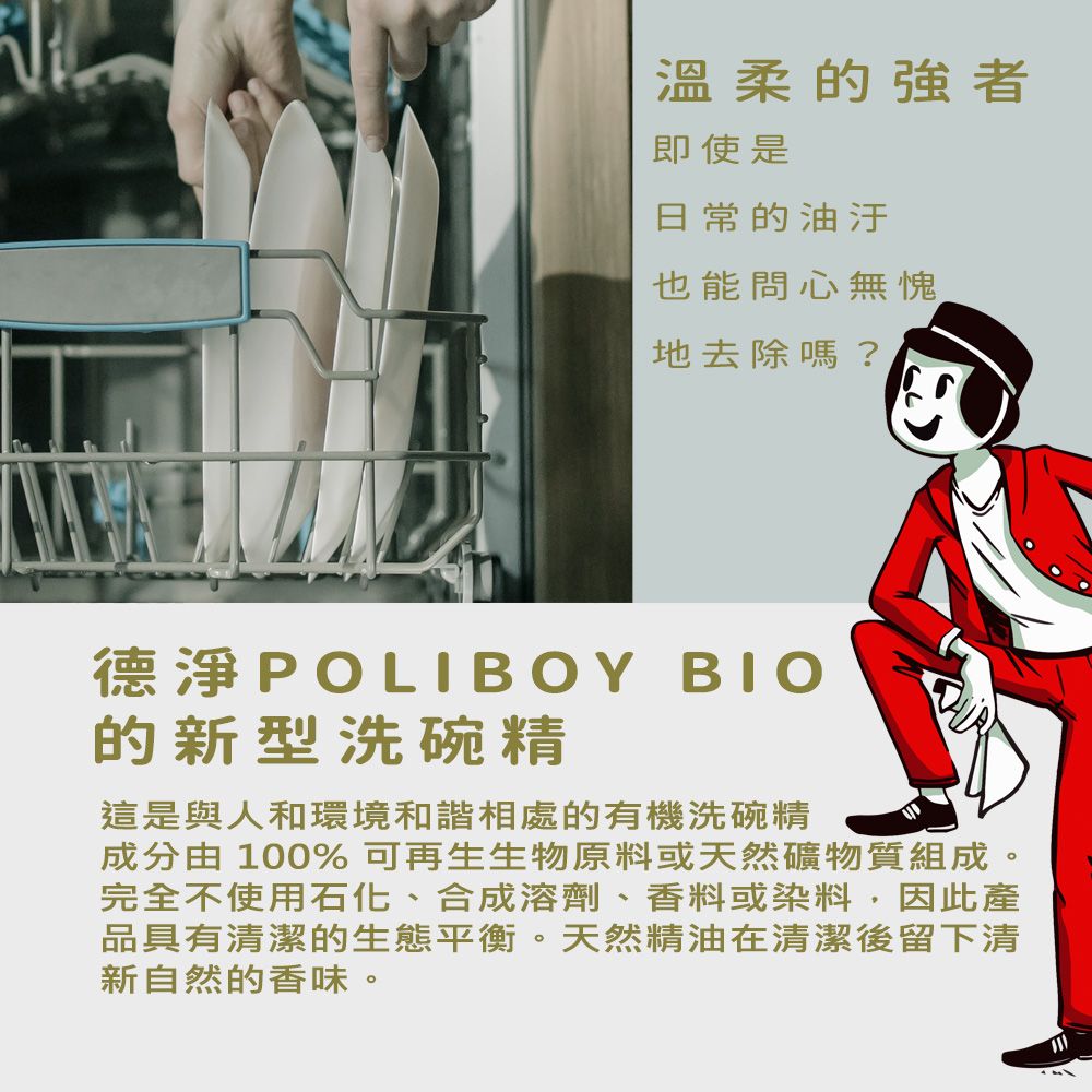 溫柔的強者即使是日常的油汙也能問心無愧地去除嗎?德淨POLIBOY 的新型洗碗精這是與人和環境和諧相處的有機洗碗精成分由 100% 可再生生物原料或天然礦物質組成。完全不使用石化、合成溶劑、香料或染料,因此產品具有清潔的生態平衡。天然精油在清潔後留下清新自然的香味。