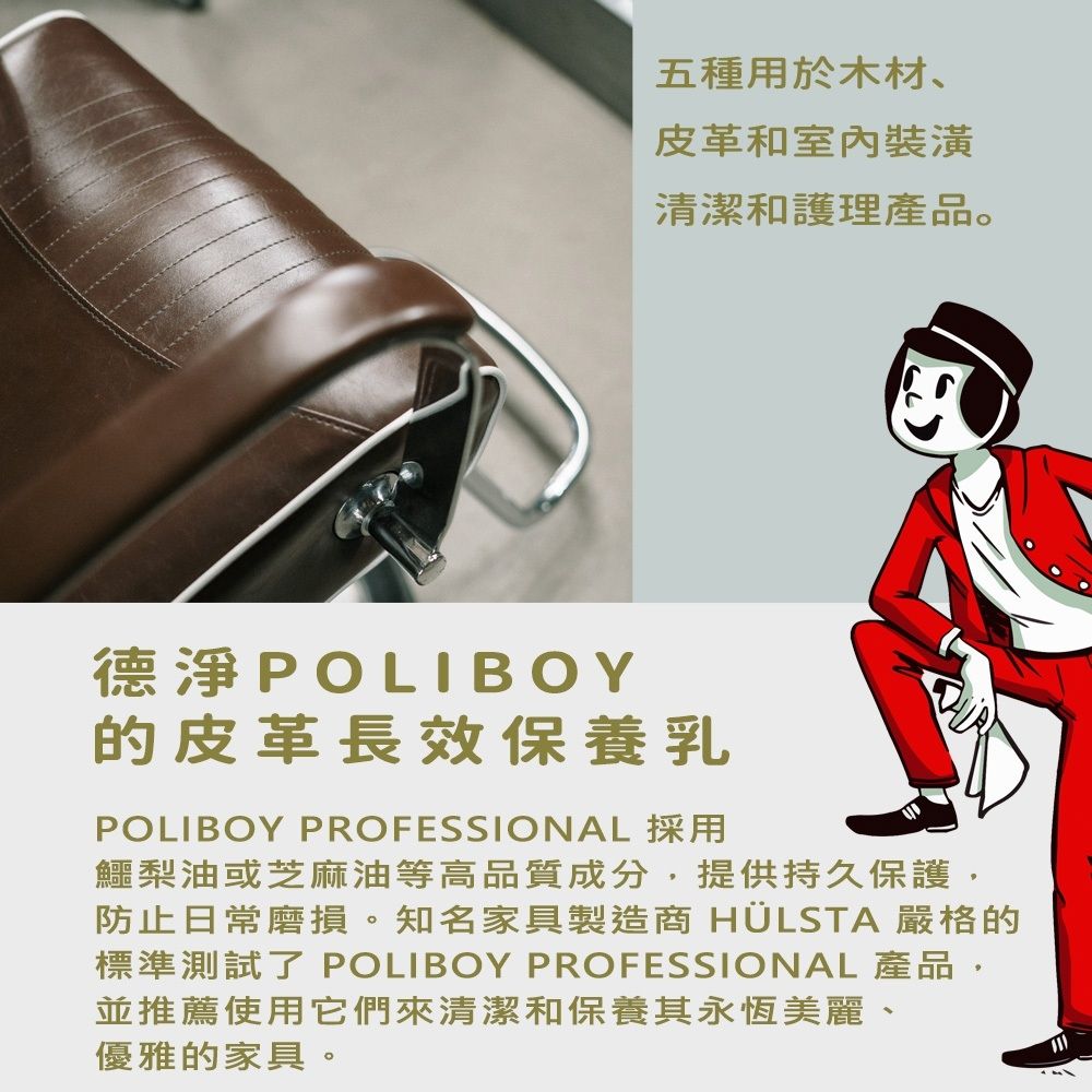 五種用於木材、皮革和室內裝潢清潔和護理產品。德淨POLIBOY的皮革長效保養乳POLIBOY PROFESSIONAL 採用鱷梨油或芝麻油等高品質成分,提供持久保護,防止日常磨損。知名家具製造商 HÜLSTA 嚴格的標準測試了 POLIBOY PROFESSIONAL 產品,並推薦使用它們來清潔和保養其永恆美麗、優雅的家具。