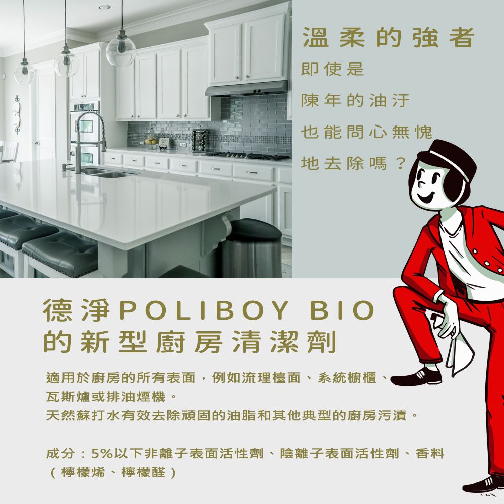 溫柔的強者即使是陳年的油汙也能問心無愧地去除嗎?德淨POLIBOY 的新型廚房清潔劑適用於廚房的所有表面,例如流理檯面、系統櫥櫃瓦斯爐或排油煙機。天然蘇打水有效去除頑固的油脂和其他典型的廚房污漬。成分:5%以下非離子表面活性劑、陰離子表面活性劑、香料(檸檬烯、檸檬醛)