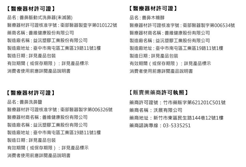 【醫療器材許可證】品名:善鼻脈動式洗鼻器(未滅菌)醫療器材許可證核准字號:衛部醫器製字第010122號藥商名稱:善維健康股份有限公司製造廠名稱:益塑膠工業股份有限公司【醫療器材許可證】品名:善鼻木糖醇醫療器材許可證核准字號:衛部醫器製字第006534號醫療器材商名稱:善維健康股份有限公司製造廠名稱:益塑膠工業股份有限公司製造廠地址:臺中市南屯區工業區19路11號1樓製造日期:詳見產品包裝製造廠地址:臺中市南屯區工業區19路11號1樓製造日期:詳見產品包裝有效期間(或保存期限):詳見產品標示消費者使用前應詳閱產品說明書有效期間(或保存期限):詳見產品標示消費者使用前應詳閱產品說明書【醫療器材許可證】品名:善鼻洗鼻鹽醫療器材許可證核准字號:衛部醫器製字第006326號醫療器材商名稱:善維健康股份有限公司製造廠名稱:益塑膠工業股份有限公司【販賣業藥商許可執照】藥商許可證號:竹市藥販字第621201C501號藥商名稱:沃展有限公司藥商地址:新竹市東區民生路144巷12號1樓藥商諮詢專線:03-5335251製造廠地址:臺中市南屯區工業區19路11號1樓製造日期:詳見產品包裝有效期間(或保存期限):詳見產品標示消費者使用前應詳閱產品說明書
