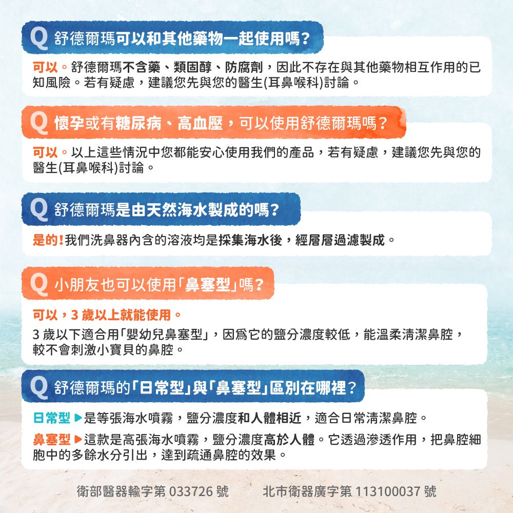 Q 舒德爾瑪可以和其他藥物一起使用嗎?可以。舒德爾瑪不含藥、類固醇、防腐劑因此不存在與其他藥物相互作用的已知風險。若有疑慮,建議您先與您的醫生(耳鼻喉科)討論。Q 懷孕或有糖尿病、高血壓,可以使用舒德爾瑪嗎?可以。以上這些情況中您都能安心使用我們的產品,若有疑慮,建議您先與您的醫生(耳鼻喉科)討論。Q 舒德爾瑪是由天然海水製成的嗎?是的!我們洗鼻器内含的溶液均是採集海水後,經層層過濾製成。Q 小朋友也可以使用鼻塞型嗎?可以,3歲以上就能使用。3歲以下適合用「嬰幼兒鼻塞型,因為它的鹽分濃度較低,能溫柔清潔鼻腔,較不會刺激小寶貝的鼻腔。Q 舒德爾瑪的「型與「鼻塞型」區別在哪裡?日常型 是等張海水噴霧,鹽分濃度和人體相近,適合日常清潔鼻腔。鼻塞型 這款是高張海水噴霧,鹽分濃度高於人體。它透過滲透作用,把鼻腔細胞中的多餘水分引出,達到疏通鼻腔的效果。衛部醫器輸字第 033726號 北市衛器廣字第113100037號