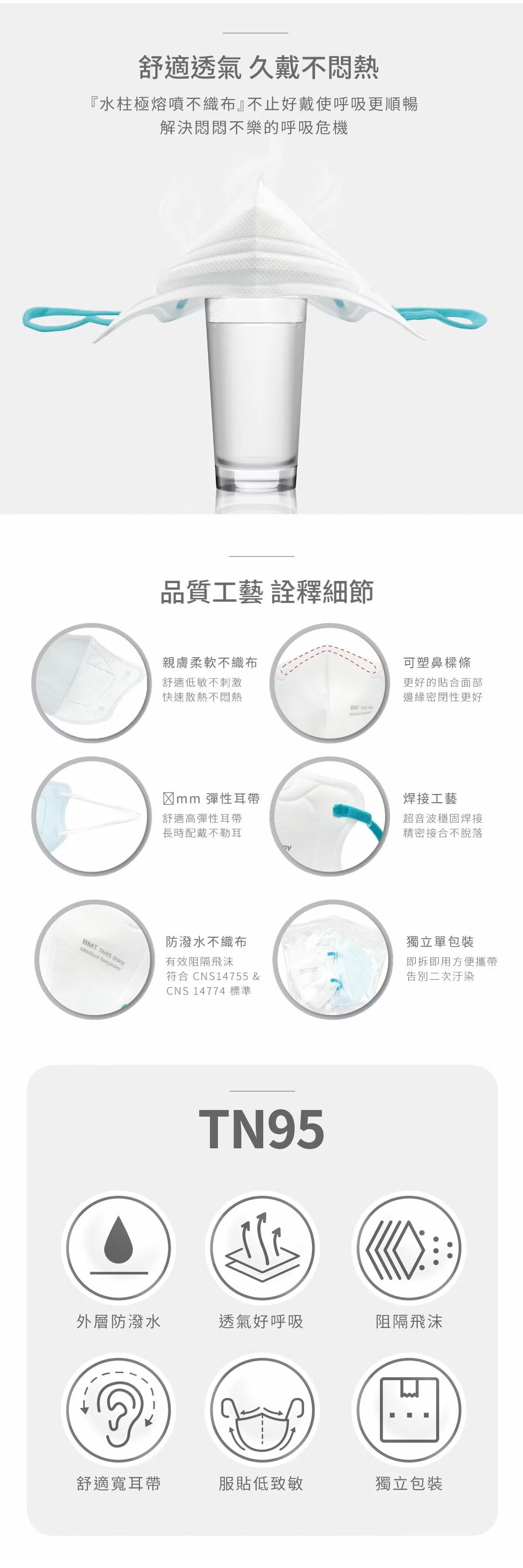 舒適透氣久戴不悶熱『水柱極熔噴不織布』不止好戴使呼吸更順暢解決悶悶不樂的呼吸危機BM TN95 ShinyMedical Respirator品質工藝 詮釋細節親膚柔軟不織布舒適低敏不刺激快速散熱不悶熱BMT T 彈性耳帶舒適高彈性耳帶長時配戴不勒耳防潑水不織布有效阻隔飛沫符合CNS14755 &CNS 14774 標準TN95可塑鼻樑條更好的貼合面部邊緣密閉性更好焊接工藝超音波穩固焊接精密接合不脫落獨立單包裝即拆即用方便攜帶告別二次汙染外層防潑水透氣好呼吸阻隔飛沫舒適寬耳帶服貼低致敏獨立包裝