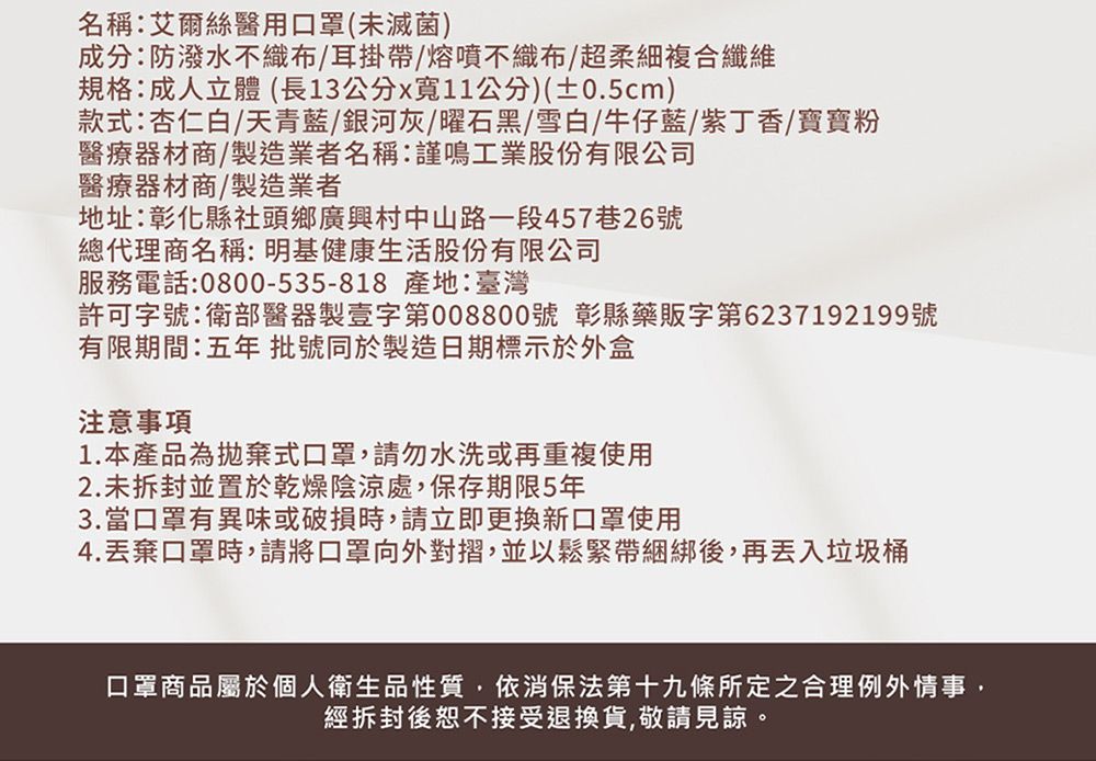 名稱:艾爾絲醫用口罩(未滅菌)成分:防潑水不織布/耳掛帶/熔噴不織布/超柔細複合纖維規格:成人立體(長13公分x11公分)(±0.5cm)款式:杏仁白/天青藍/銀河灰/曜石黑/雪白/牛仔藍/紫丁香/寶寶粉醫療器材商/製造業者名稱:謹鳴工業股份有限公司醫療器材商/製造業者地址:彰化縣社頭鄉廣興村中山路一段457巷26號總代理商名稱:明基健康生活股份有限公司服務電話:0800-535-818 產地:臺灣許可字號:衛部醫器製壹字第008800號 彰縣藥販字第6237192199號有限期間:五批號同於製造日期標示於外盒注意事項1.本產品為拋棄式口罩,請勿水洗或再重複使用2.未拆封並置於乾燥陰涼處,保存期限5年3.當口罩有異味或破損時,請立即更換新口罩使用4.丟棄口罩時,請將口罩向外對摺,並以鬆緊帶綑綁後,再丟入垃圾桶口罩商品屬於個人衛生品性質,依消保法第十九條所定之合理例外情事,經拆封後恕不接受退換貨,敬請見諒。