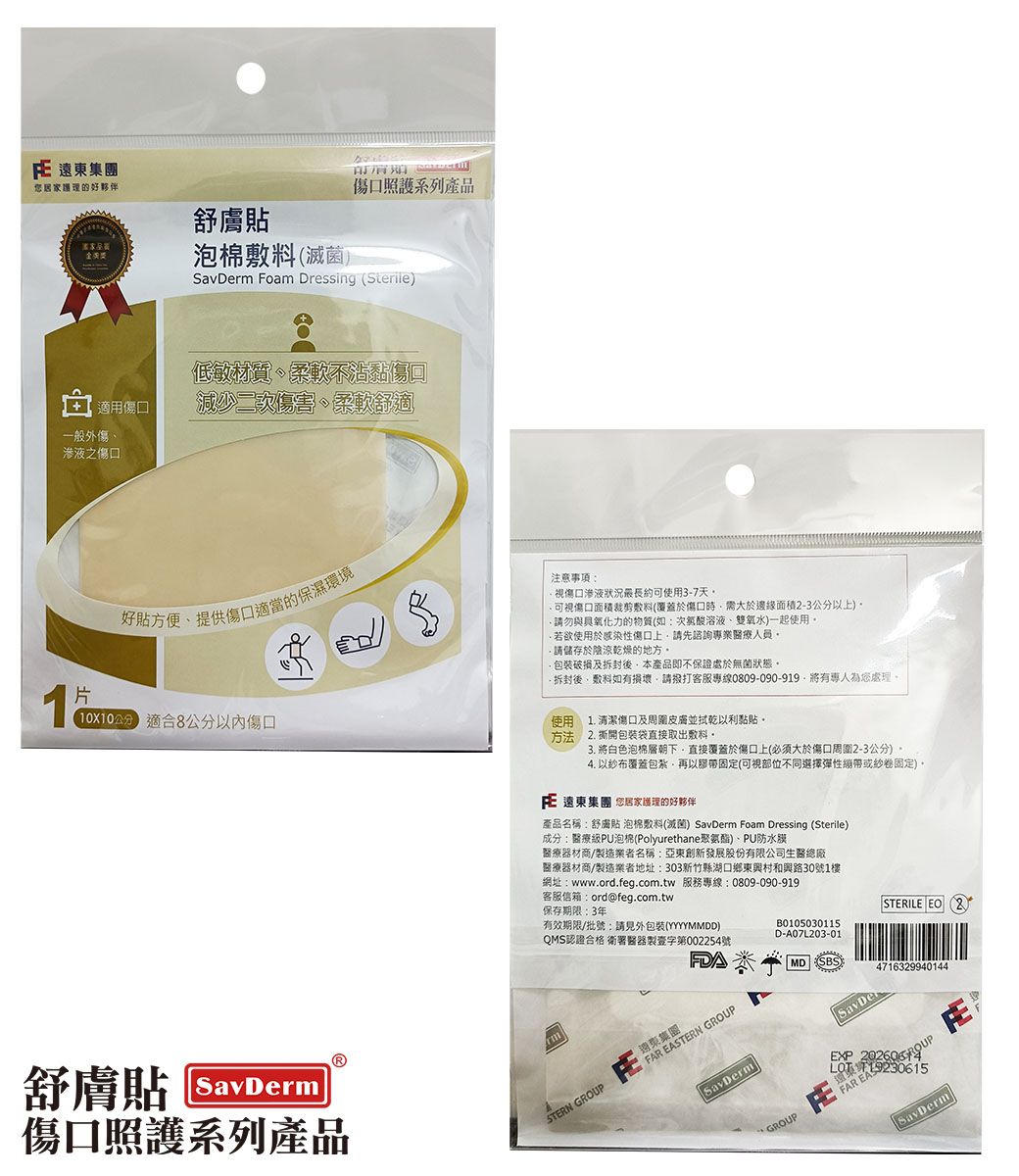 遠東居家護理好夥伴傷照護系列產品舒膚貼金泡棉滅菌SavDerm Foam Dressing (Sterile)+ 適用傷口一般外傷之傷口低敏口好貼、提供的注意事項視傷口滲液狀況長約可使用37天可視傷口面積裁剪敷料(覆蓋於傷口時需大於邊緣面積-3公以上)請勿與力的物質(如:溶液、雙氧水)一起使用-若欲使用於感染性傷口上請先諮詢專業醫療人員請儲存於陰涼乾燥的地方及後本產品即不保證處於無菌狀態後敷料如有損壞請客服專線0809-090-919將有專人為您處理1片分 適合8公分傷口使用方法舒膚貼SavDerm傷口照護系列產品清潔傷口及並拭乾以利黏貼1.2.撕開包裝袋直接取出敷料3. 將白色泡棉層朝下直接覆蓋於傷口上(必須大於傷口周圍2-3公分)。4. 以布覆蓋包紮,再以固定(可視部位不同選擇彈性或紗卷固定)。 遠東集團 您居家護理的好夥伴產品名稱:舒膚貼 泡棉敷料(滅菌) SavDerm Foam Dressing (Sterile)成分:醫療級PU泡棉(Polyurethane聚氨酯)、PU防水膜醫療器材商者名稱:亞東創新發展股份有限公司生醫總廠醫療器材商製造業者地址:303新竹縣湖口鄉東興村和興路30號1樓網址:www.ord.feg.com.tw 服務專線:0809-090-919客服信箱:ord@feg.com.tw保存期限:3年有效期限/批號:請見外包裝(YYYYMMDD)QMS認證合格 衛署醫器製壹字第002254號FAR EASTERN GROUP遠東集團STERN GROUPB0105030115D-A07L203-01MD SBSSTERILE EO (2)4716329940144SavDermGROUPSavDerEXP  SavDerm