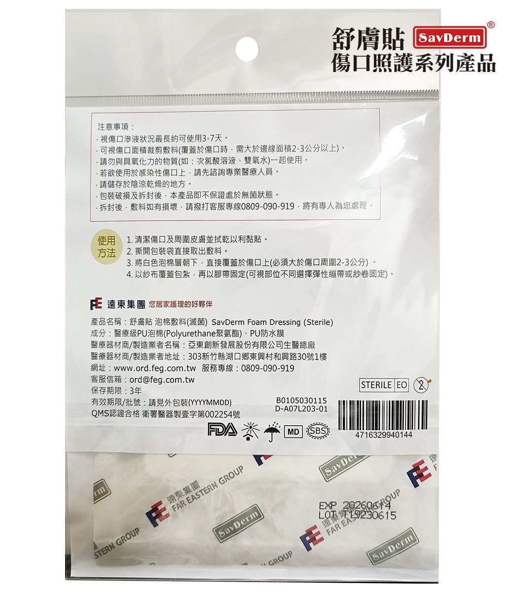注意事項:傷口照護系列產品視傷口滲液狀況最長約可使用3-7天。可視傷口面積裁剪敷料(覆蓋於傷口時需大於邊緣面積-3公分以上)。請勿與具氧化力的物質(如:次氯酸溶液、雙氧水)一起使用。若欲使用於感染性傷口上請先諮詢專業醫療人員。請儲存於陰涼乾燥的地方。破損及後本產品即不保證處於無菌狀態。拆封後,敷料如有損壞,請撥打客服專線0809-090-919,有專人為您處理。使用方法清潔傷口及周圍皮膚並拭乾以利黏貼。1.2.撕開包裝袋直接取出敷料。3. 將白色泡棉層朝下,直接覆蓋於傷口上(必須大於傷口周圍2-3公分)。4. 以紗布覆蓋包紮,再以膠帶固定(可視部位不同選擇彈性繃帶或紗卷固定)。 遠東集團 您居家護理的好夥伴產品名稱:舒膚貼泡棉敷料(滅菌) m Foam Dressing (Sterile)成分:醫療級PU泡棉(Polyurethane聚氨酯)、PU防水膜醫療器材商/製造業者名稱:亞東創新發展股份有限公司生醫總廠醫療器材商/製造業者地址:303新竹縣湖口鄉東興村和興路30號1樓網址:www.ord.feg.com.tw 服務專線:0809-090-919客服信箱:ord@feg.com.tw保存期限:3年有效期限/批號:請見外包裝(YYYYMMDD)QMS認證合格 衛署醫器製壹字第002254號rmFDAFAR EASTERN GRO遠東集團STERN GROUP STERILE  2B0105030115D-A07L203-01MD SBS4716329940144SavDermGROUPEXPSavDer UPFAR EASSavDerm