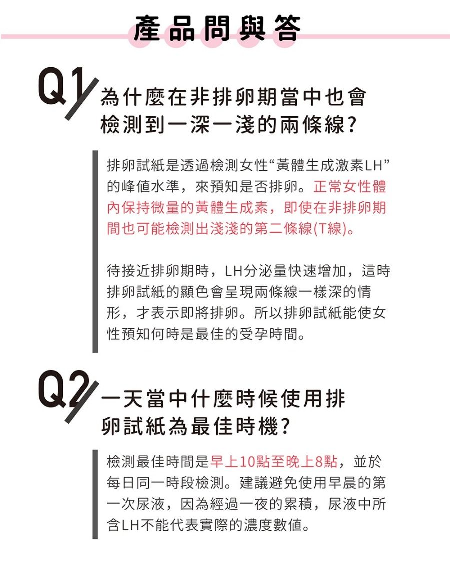 Q2產品問與答為什麼在非排卵期當中也會檢測到一深一兩條線?排卵試紙是透過檢測女性“黃體生成激素LH”的峰值水準,來預知是否排卵。正常女性體內保持微量的黃體生成素,即使在非排卵期間也可能檢測出淺淺的第二條線(T線)。待接近排卵期時,LH分泌量快速增加,這時排卵試紙的顯色會呈現兩條線一樣深的情形,表示即將排卵。所以排卵試紙能使女性預知何時是最佳的受孕時間。一天當中什麼時候使用排卵試紙為最佳時機?檢測最佳時間是早上10點至晚上8點,並於每日同一時段檢測。建議避免使用早晨的第一次尿液,因為經過一夜的累積,尿液中所含LH不能代表實際的濃度數值。