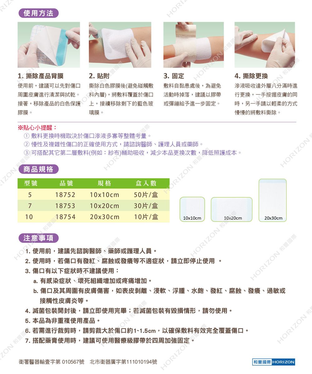 RIZ使用方法撕除產品背膜2.使用前建議可以先對傷口周圍皮膚進行清潔與拭乾。接著,移除產品的白色保證 避免碰觸敷膠膜。※貼心小提醒:HORI 將敷料覆蓋於傷口上,接續移除剩下的藍色玻璃膜。3. 固定敷料自黏患處後,為避免活動時掉落,建議以膠帶或彈繃給予進一步固定。4. 撕除更換滲液吸收達外行更換,一手按握皮膚的同時,另一手請以輕柔的方式慢慢的將敷料撕除。敷料更換時機取決於傷口滲液多寡等整體② 慢性及複雜性傷口的正確使用方式,IZ 可搭配其它第二層敷料1 護理人員或藥師。商品規格,減少本品更換次,降低照護成本。型號品號規格盒入數ORIZON51875210x10cm 50片/盒71875310x20cm30片/盒1020x30cm 10片/盒10x10cmZON .使用前,建議先諮詢醫師、藥師或護理人員。3. 傷口有以下症狀時不建議使用:2. 使用時,若傷口有發紅、腐蝕或發癢等不適症狀,請立即停止使用。a. 有感染症狀、壞死組織增加或疼痛增加。4. 包裝開封後,請立即使用完畢;HORIZON20x30cmHORIZON 和豐國際b. 傷口及其周圍有皮膚傷害,如表皮剝離、浸軟、浮腫、水皰、發紅、腐蝕、發癢、過敏或接觸性皮膚炎等。5. 本品為非重複使用產品。ON和滅菌包裝有毀損情形,請勿使用。6. 若需進行裁剪時,請剪裁大於傷口約1~1.5cm,以確保敷料有效完全覆蓋傷口。7. 搭配藥膏使用時,建議可使用醫療級膠帶於四周加強固定。衛署醫器輸壹字第010567號 北市衛器廣字第1010194號HORIZOHORIZON和豐國際 HORIZON