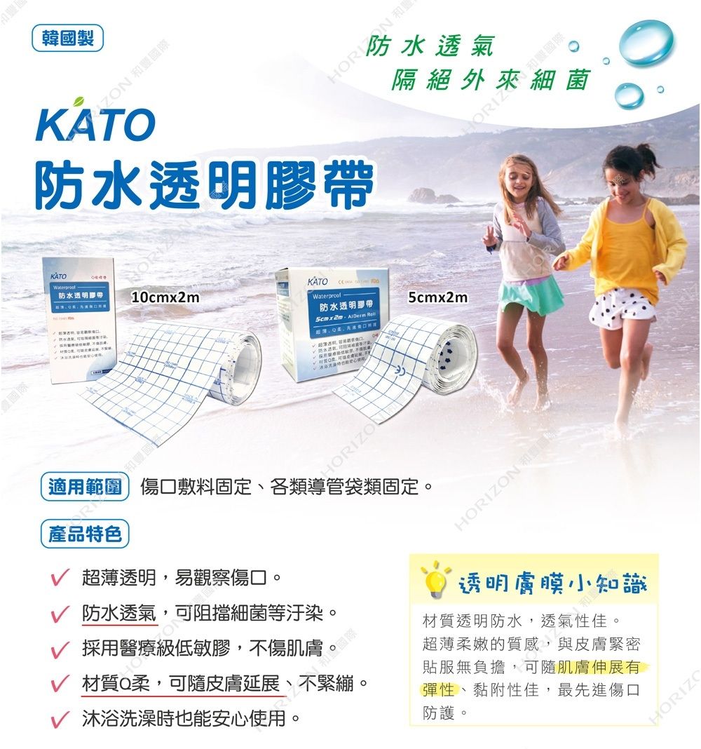 泰國際韓國製 國際 防水透明膠帶隔絕外來細菌 和豐國際KATOKATO防水透明膠帶 10cmx2mWaterproof-防水透明膠帶  5cmx2m適用範圍 傷口敷料固定、各類導管袋類固定。產品特色超薄透明,易觀察傷口。HORIZON和透明膜小知識 防水透氣,可阻擋細菌等汙染。採用醫療級低敏膠。材質Q柔,可隨皮膚延展、 沐浴洗澡時也能安心使用。材質透明防水,透氣性佳。超薄柔嫩的質感,與皮膚緊密貼服無負擔,可隨肌膚伸展有彈性、黏附性佳,最先進傷口防護。HORIZO