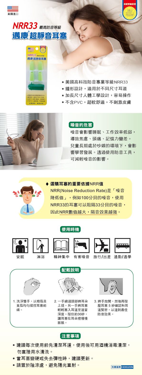 美國進口NRR33 靜音耳塞NRR33邁康超靜音耳塞美國實驗認證 美國高科技防音專業等級NRR33形設計適用於不同尺寸耳道加長尺寸人體工學設計容易操作超軟舒適,不刺激皮膚的危害噪音影響睡眠工作效率低弱,導致、頭痛、記憶力變差。兒童長期處於吵雜的環境下,會影響學習發展。透過使用防音工具,可減輕噪音的影響。選購耳塞的重要依據NRR值NRR(Noise Reduction Rate)是「噪音降低值」,例如100分貝的噪音,使用NRR33的耳塞可以阻隔33分貝的噪音,因此NRR數值越大,隔音效果越強。使用時機安眠淋浴精神集中有害噪音 旅行/出差 通勤/通學配戴說明1. 洗淨雙手,以拇指及食指均勻揉捏耳塞前端。2. 一手繞過頭部將耳朵上提,另一手將耳塞輕輕塞入耳道至適當深度。按住約30秒,讓耳塞在耳朵裡慢慢膨脹。3. 將手放開,然後再按壓耳塞5秒確認耳道緊密,以達到最佳防音效果。注意事項每次使用前先清潔耳道,使用後可用酒精消毒清潔,勿直接用水清洗。當耳塞變硬或失去彈性時,建議更新。*請置於陰涼處,避免陽光直射。和RIZON