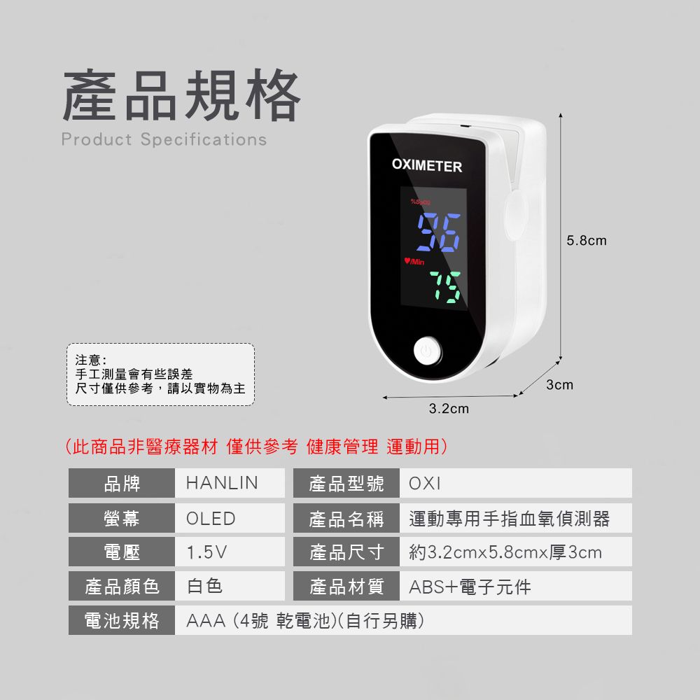 產品規格Product SpecificationsOXIMETER注意:手工測量會有些誤差尺寸僅供參考,請以實物為主5.8cmMin3cm3.2cm(此商品非醫療器材 僅供參考 健康管理 運動用)品牌HANLIN產品型號 OXI螢幕 OLED電壓產品顏色1.5V白色產品名稱運動專用手指血氧偵測器產品尺寸 約3.2cmx5.8cmx厚3cm產品材質 ABS+電子元件電池規格AAA(4號 乾電池)(自行另購)