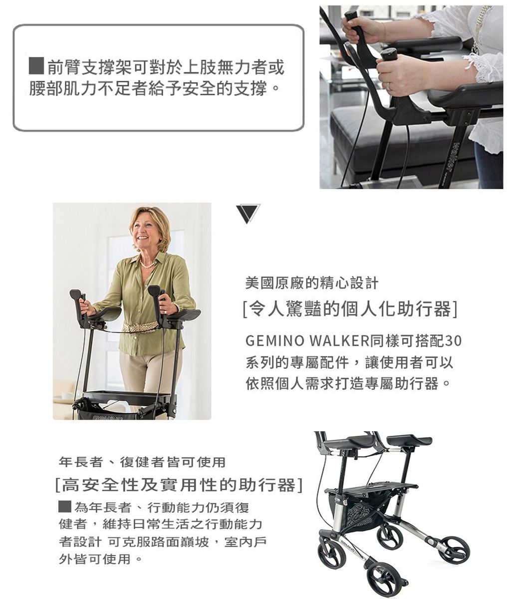 前臂支撐架可對於上肢無力者或腰部肌力不足者給予安全的支撐。美國原廠的精心設計令人驚豔的個人化助行器]GEMINO WALKER同樣可搭配30系列的專屬配件,讓使用者可以依照個人需求打造專屬助行器。年長者、復健者皆可使用[高安全性及實用性的助行器]年長者、行動能力仍須復健者,維持日常生活之行動能力者設計 可克服路面巔坡,室內戶外皆可使用。