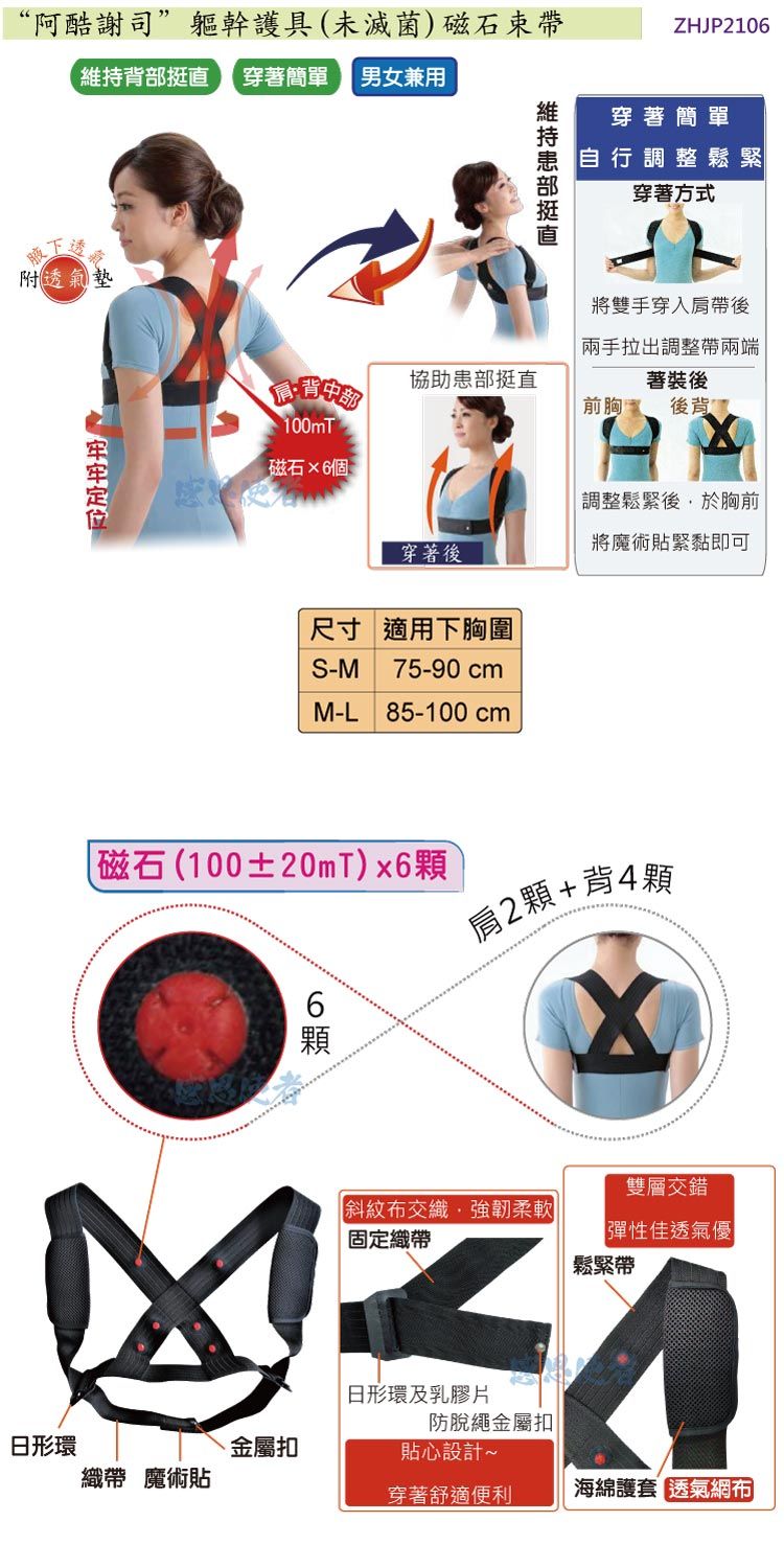 “阿酷謝司”軀幹護具(未滅菌)磁石背部 穿著簡單男女兼用下透附透氣墊 維持挺直ZHJP2106穿著簡單自行調整鬆緊穿著方式將雙手穿入後拉出調整兩端敬協助患部挺直著裝後前胸後背100mT磁石6個穿著後尺寸 適用下胸圍S-M75-90cmM-L 85-100 cm調整鬆緊後於胸前將魔術貼緊黏即可磁石(100±20mT)x6顆6顆2顆+背4顆雙層交錯斜紋布交織,強韌柔軟固定織帶彈性佳透氣優鬆緊帶日形環及乳膠片防脫繩金屬扣日形環金屬扣貼心設計~織帶 魔術貼穿著舒適便利海綿護套 透氣網布