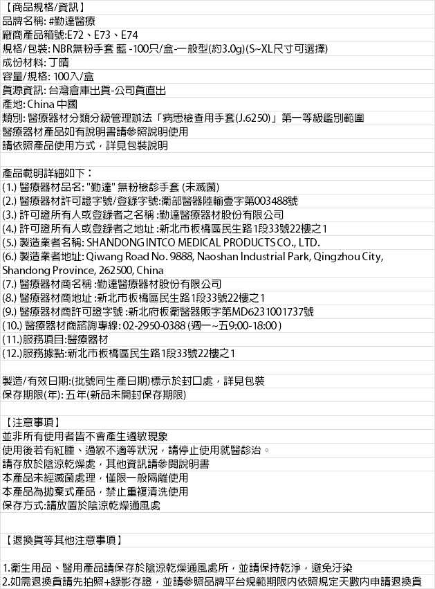 【商品規格/資訊】品牌名稱: #勤達醫療廠商產品箱號:E74規格/包裝: NBR無粉手套藍-100只/盒一般型約3.0g)(S~XL尺寸可選擇)成份材料: 丁晴容量/規格: 100入/盒資源資訊: 台灣倉庫出貨-公司貨出產地: China 中國類別: 醫療器材分類分級管理辦法病患檢查用手套(J.6250)」第一等級鑑別範圍醫療器材產品如有說明書請參照說明使用請依照產品使用方式詳見包裝說明產品載明詳細如下:(1.) 醫療器材品名:勤達無粉檢手套 (未滅菌)(2.) 醫療器材許可證字號/登錄字號:衛部醫器陸輸壹字第003488號(3.) 許可證所有人或登錄者之名稱:勤達醫療器材股份有限公司(4.) 許可證所有人或登錄者之地址:新北市板橋區民生路1段33號22樓之1(5.) 製造業者名稱: SHANDONG INTCO MEDICAL PRODUCTS CO. LTD.(6.) 製造業者地址: Qiwang Road No. 9888, Naoshan Industrial Park, Qingzhou City,Shandong Province, 262500, China(7.) 醫療器材商名稱:勤達醫療器材股份有限公司(8.) 醫療器材商地址:新北市板橋區民生路1段33號22樓之1(9.) 醫療器材商許可證字號:新北府板衛醫器販字第MD6231001737號(10.) 醫療器材商諮詢專線:02-2950-0388(週一~五9:00-18:00)(11.)服務項目:醫療器材(12.)服務據點:新北市板橋區民生路1段33號22樓之1製造/有效日期:(批號同生產日期)標示於封口處,詳見包裝保存期限(年):五年(新品未開封保存期限)【注意事項】並非所有使用者皆不會產生過敏現象使用後若有紅腫過敏不適等狀況,請停止使用就醫診治請存放於陰涼乾燥處,其他資訊請參閱說明書本產品未經滅菌處理,僅限一般隔離使用本產品為拋棄式產品,禁止重複清洗使用保存方式:請放置於陰涼乾燥通風處【退換貨等其他注意事項】。1.衛生用品、醫用產品請保存於陰涼乾燥通風處所,並請保持乾淨,避免汙染2.如需退換貨請先拍照+錄影存證,並請參照品牌平台規範期限内依照規定天數內申請退換貨