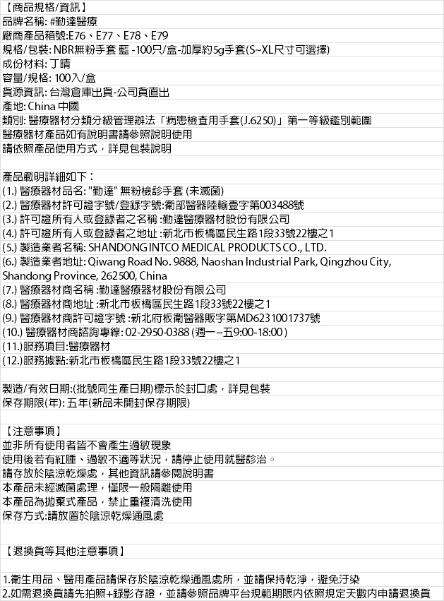 【商品規格/資訊】品牌名稱: #勤達醫療廠商產品號:E77E78、E79規格/包裝: NBR無粉手套藍-100只/盒-加厚約5g手套S~XL尺寸可選擇)成份材料: 丁晴容量/規格: 100入/盒資源資訊: 台灣倉庫出貨-公司貨出產地: China 中國類別: 醫療器材分類分級管理辦法病患檢查用手套(J.6250)」第一等級鑑別範圍醫療器材產品如有說明書請參照說明使用請依照產品使用方式詳見包裝說明產品載明詳細如下:(1.) 醫療器材品名:勤達無粉檢手套 (未滅菌)(2.) 醫療器材許可證字號/登錄字號:衛部醫器陸輸壹字第003488號(3.) 許可證所有人或登錄者之名稱:勤達醫療器材股份有限公司(4.) 許可證所有人或登錄者之地址:新北市板橋區民生路1段33號22樓之1(5.) 製造業者名稱: SHANDONG INTCO MEDICAL PRODUCTS CO. LTD.(6.) 製造業者地址: Qiwang Road No. 9888, Naoshan Industrial Park, Qingzhou City,Shandong Province, 262500, China(7.) 醫療器材商名稱:勤達醫療器材股份有限公司(8.) 醫療器材商地址:新北市板橋區民生路1段33號22樓之1(9.) 醫療器材商許可證字號:新北府板衛醫器販字第MD6231001737號(10.) 醫療器材商諮詢專線:02-2950-0388(週一~五9:00-18:00)(11.)服務項目:醫療器材(12.)服務據點:新北市板橋區民生路1段33號22樓之1製造/有效日期:(批號同生產日期)標示於封口處,詳見包裝保存期限(年):五年(新品未開封保存期限)【注意事項】並非所有使用者皆不會產生過敏現象使用後若有紅腫、過敏不適等狀況,請停止使用就醫診治請存放於陰涼乾燥處,其他資訊請參閱說明書本產品未經滅菌處理,僅限一般隔離使用本產品為拋棄式產品,禁止重複清洗使用保存方式:請放置於陰涼乾燥通風處【退換貨等其他注意事項】。1.衛生用品、醫用產品請保存於陰涼乾燥通風處所,並請保持乾淨,避免汙染2.如需退換貨請先拍照+錄影存證,並請參照品牌平台規範期限内依照規定天數內申請退換貨