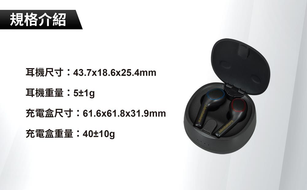 規格介紹耳機尺寸:43.7x18.6x25.4mm耳機重量:5±1g充電盒尺寸:61.6x61.8x31.9mm充電盒重量:40±10gMimitakara