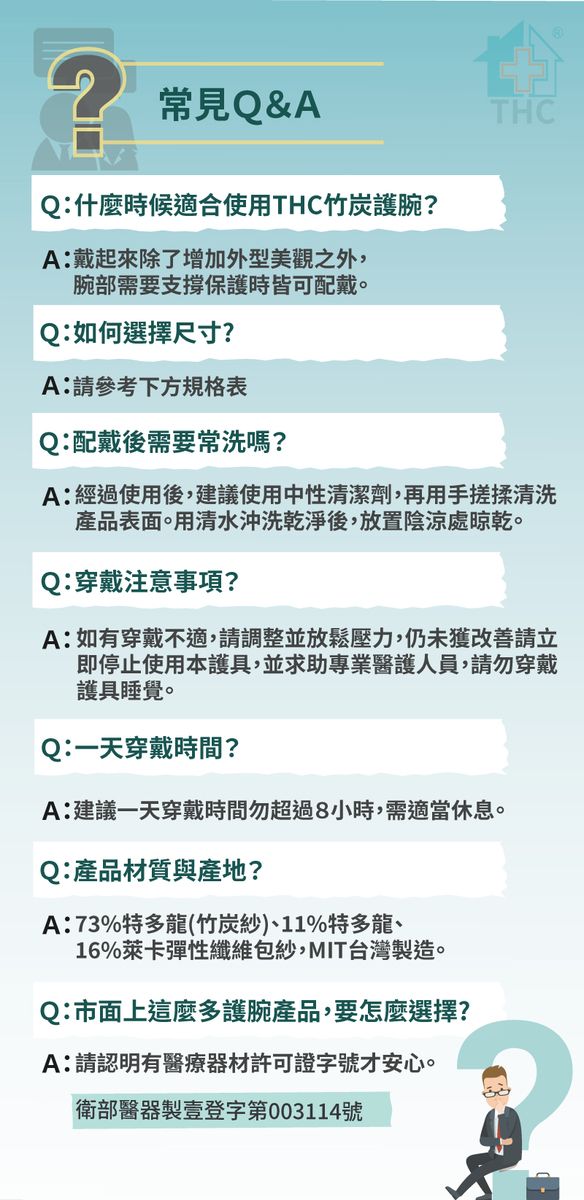 常見Q&AQ:什麼時候適合使用THC竹炭護腕?A:戴起來除了增加外型美觀之外,腕部需要支撐保護時皆可配戴。Q:如何選擇尺寸?A:請參考下方規格表Q:配戴後需要常洗嗎?THCA:經過使用後,建議使用中性清潔劑,再用手搓揉清洗產品表面。用清水沖洗乾淨後,放置陰涼處晾乾。Q:穿戴注意事項?A:如有穿戴不適,請調整並放鬆壓力,仍未獲改善請立即停止使用本護具,並求助專業醫護人員,請勿穿戴護具睡覺。Q:一天穿戴時間?A:建議一天穿戴時間勿超過8小時,需適當休息。Q:產品材質與產地?A:73%特多龍(竹炭紗)、11%特多龍、16%萊卡彈性纖維包紗,MIT台灣製造。Q:市面上這麼多護腕產品,要怎麼選擇?A:請認明有醫療器材許可證字號才安心。衛部醫器製壹登字第003114號