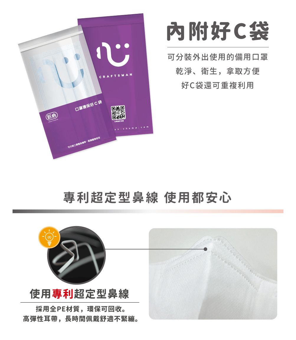 CRAFTSMAN匠心口罩環保好C袋口罩內附好C袋可分裝外出使用的備用口罩乾淨、衛生,拿取方便好C袋還可重複利用專利超定型鼻線 使用都安心使用專利超定型鼻線採用全PE材質,環保可回收。高彈性耳帶,長時間佩戴舒適不緊繃。