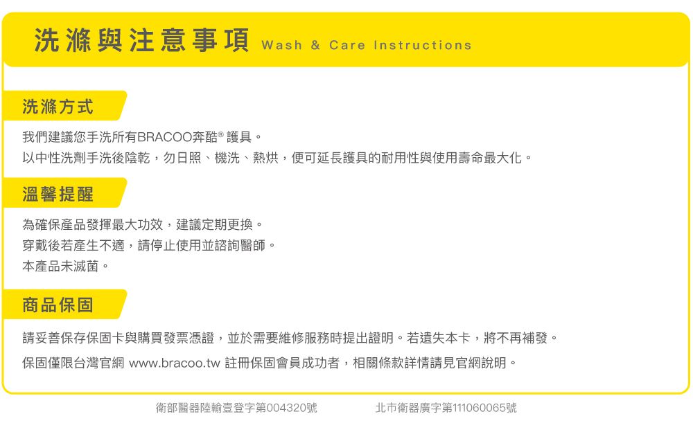 洗滌與注意事項 wash & Care Instructions洗滌方式我們建議您手洗所有BRACOO奔酷 ®護具。以中性洗劑手洗後陰乾,勿日照、機洗、熱烘,便可延長護具的耐用性與使用壽命最大化。溫馨提醒為確保產品發揮最大功效,建議定期更換。穿戴後若產生不適,請停止使用並諮詢醫師。本產品未滅菌。商品保固請妥善保存保固卡與購買發票憑證,並於需要維修服務時提出證明。若遺失本卡,將不再補發。保固僅限台灣官網 www.bracoo.tw 註冊保固會員成功者,相關條款詳情請見官網說明。衛部醫器陸輸登字第004320號北市衛器廣字第111060065號