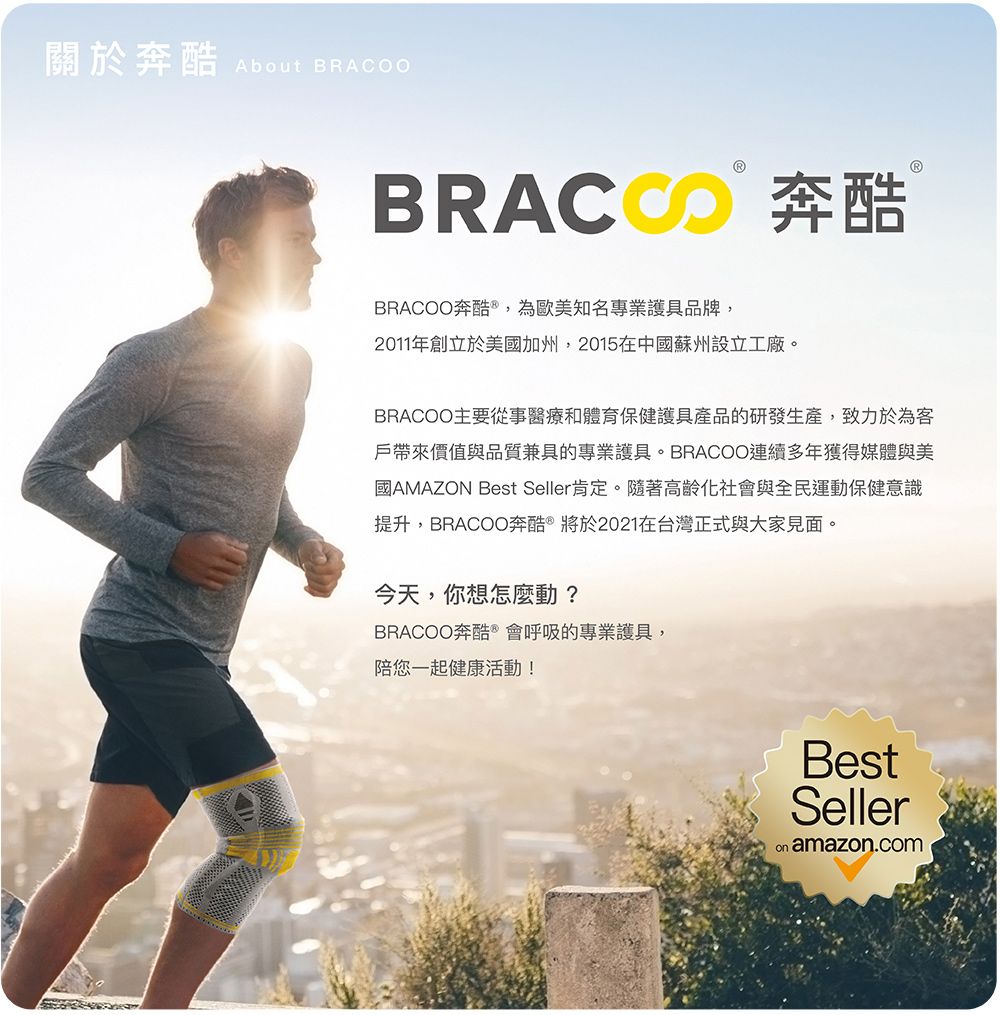 關於奔 About BRACOO 奔BRACOO奔酷 ,為歐美知名專業護具品牌,2011年創立於美國加州,2015在中國蘇州設立工廠。BRACOO主要從事醫療和體育保健護具產品的研發生產,致力於為客戶帶來價值與品質兼具的專業護具。BRACOO連續多年獲得媒體與美國AMAZON Best Seller肯定。隨著高齡化社會與全民運動保健意識提升,BRACOO奔酷 將於2021在台灣正式與大家見面。今天,你想怎麼動?BRACOO奔酷®會呼吸的專業護具,陪您一起健康活動!BestSeller amazon.com