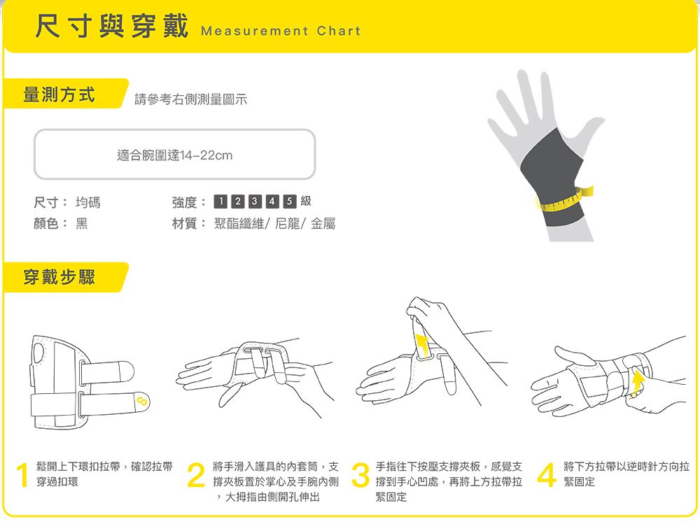 尺寸與穿戴 Measurement Chart量測方式請參考右側測量圖示適合腕圍達14-22cm尺寸均碼顏色: 黑強度:級材質:聚酯纖維/尼龍/金屬穿戴步驟鬆開上下環扣拉確認拉帶穿過扣環2將手滑入護具的套筒,支撐夾板置於掌心及手腕,由側開孔伸出手指往下按壓支撐夾板,感覺支將下方拉帶以逆時針方向拉緊固定緊固定