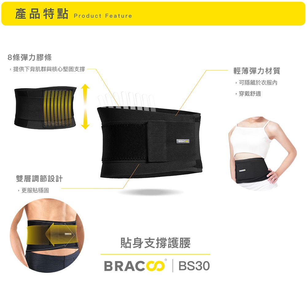 產品特點 Product Feature8條彈力膠條,提供下背肌群與核心堅固支撐雙層調節設計,更服貼穩固貼身支撐護腰 BS30輕薄彈力材質,可隱藏於衣服,穿戴舒適