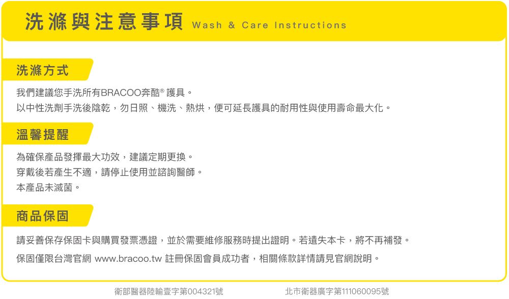 洗滌與注意事項 wash & Care Instructions洗滌方式我們建議您手洗所有BRACOO奔酷 ® 護具。以中性洗劑手洗後陰乾,勿日照、機洗、熱烘,便可延長護具的耐用性與使用壽命最大化。溫馨提醒為確保產品發揮最大功效,建議定期更換。穿戴後若產生不適,請停止使用並諮詢醫師。本產品未滅菌。商品保固請妥善保存保固卡與購買發票憑證,並於需要維修服務時提出證明。若遺失本卡,將不再補發。保固僅限台灣官網 www.bracoo.tw 註冊保固會員成功者,相關條款詳情請見官網說明。衛部醫器輸壹字第004321號北市衛器廣字第111060095號