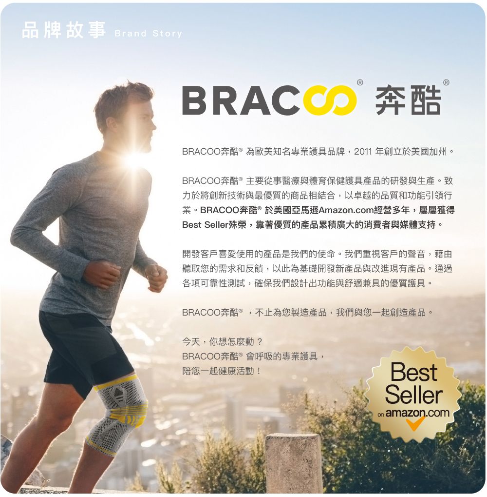 品牌故事 Brand Story 奔酷BRACOO奔酷  為歐美知名專業護具品牌,2011年創立於美國加州。BRACOO奔酷 主要從事醫療與體育保健護具產品的研發與生產。致力於將創新技術與最優質的商品相結合,以卓越的品質和功能引領行業。BRACOO奔酷®於美國亞馬遜Amazon.com經營多年,屢屢獲得Best Seller殊榮,靠著優質的產品累積廣大的消費者與媒體支持。開發客戶喜愛使用的產品是我們的使命。我們重視客戶的聲音,藉由聽取您的需求和反饋,以此為基礎開發新產品與改進現有產品。通過各項可靠性測試,確保我們設計出功能與舒適兼具的優質護具。BRACOO奔酷,不止為您製造產品,我們與您一起創造產品。今天,你想怎麼動?BRACOO奔酷 會呼吸的專業護具,陪您一起健康活動!BestSeller amazon.com