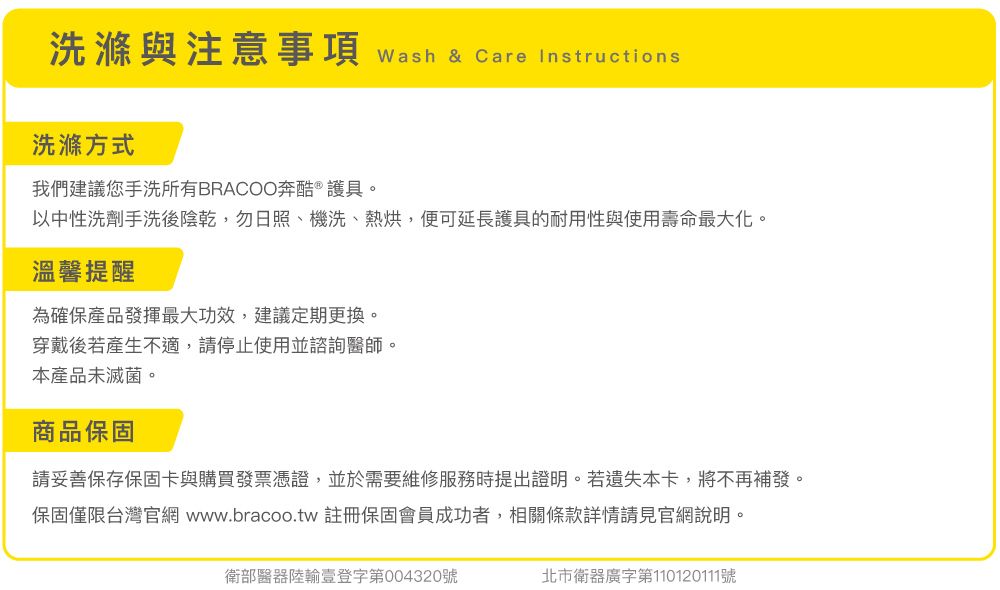洗滌與注意事項 wash & Care Instructions洗滌方式我們建議您手洗所有BRACOO奔酷 ® 護具。以中性洗劑手洗後陰乾,勿日照、機洗、熱烘,便可延長護具的耐用性與使用壽命最大化。溫馨提醒為確保產品發揮最大功效,建議定期更換。穿戴後若產生不適,請停止使用並諮詢醫師。本產品未滅菌。商品保固請妥善保存保固卡與購買發票憑證,並於需要維修服務時提出證明。若遺失本卡,將不再補發。保固僅限台灣官網 www.bracoo.tw 註冊保固會員成功者,相關條款詳情請見官網說明。衛部醫器陸輸壹登字第004320號北市衛器廣字第110120111號