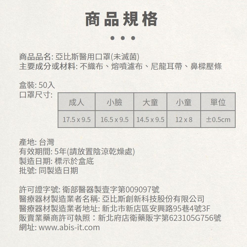 商品規格商品品名:亞比斯醫用口罩(未滅菌)主要成分或材料: 不織布、熔噴濾布、尼龍耳帶、鼻樑壓條盒裝:50入口罩尺寸:成人小臉 大童小童單位17.5  9.5 16.5x9.5 14.5x9.512 x 8±0.5cm產地: 台灣有效期間:5年(請放置陰涼乾燥處)製造日期:標示於盒底批號: 同製造日期許可證字號:衛部醫器製壹字第009097號醫療器材製造業者名稱:亞比斯創新科技股份有限公司醫療器材製造業者地址:新北市新店區安興路95巷4號3F販賣業藥商許可執照:新北府店衛藥販字第623105G756號網址: www.abis-it.com